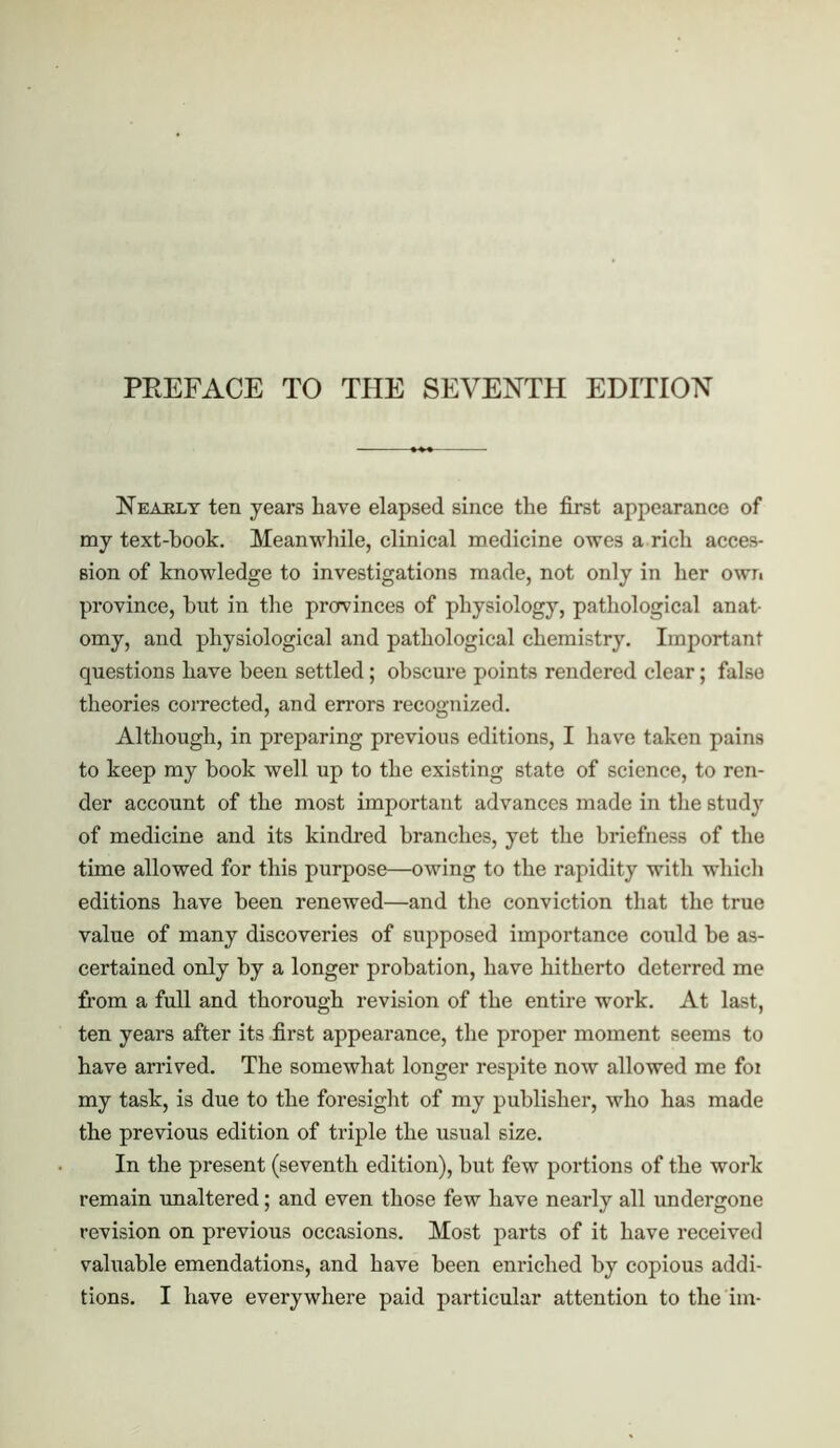 Neajbly ten years have elapsed since the first appearance of my text-hook. Meanwhile, clinical medicine owes a rich acces- sion of knowledge to investigations made, not only in her own province, but in the provinces of physiology, pathological anat- omy, and physiological and pathological chemistry. Important questions have been settled; obscure points rendered clear; false theories corrected, and errors recognized. Although, in preparing previous editions, I have taken pains to keep my book well up to the existing state of science, to ren- der account of the most important advances made in the study of medicine and its kindred branches, yet the briefness of the time allowed for this purpose—owing to the rapidity with which editions have been renewed—and the conviction that the true value of many discoveries of supposed importance could be as- certained only by a longer probation, have hitherto deterred me from a full and thorough revision of the entire work. At last, ten years after its first appearance, the proper moment seems to have arrived. The somewhat longer respite now allowed me foi my task, is due to the foresight of my publisher, who has made the previous edition of triple the usual size. In the present (seventh edition), but few portions of the work remain unaltered; and even those few have nearly all undergone revision on previous occasions. Most parts of it have received vahiable emendations, and have been enriched by copious addi- tions. I have everywhere paid particular attention to the im-