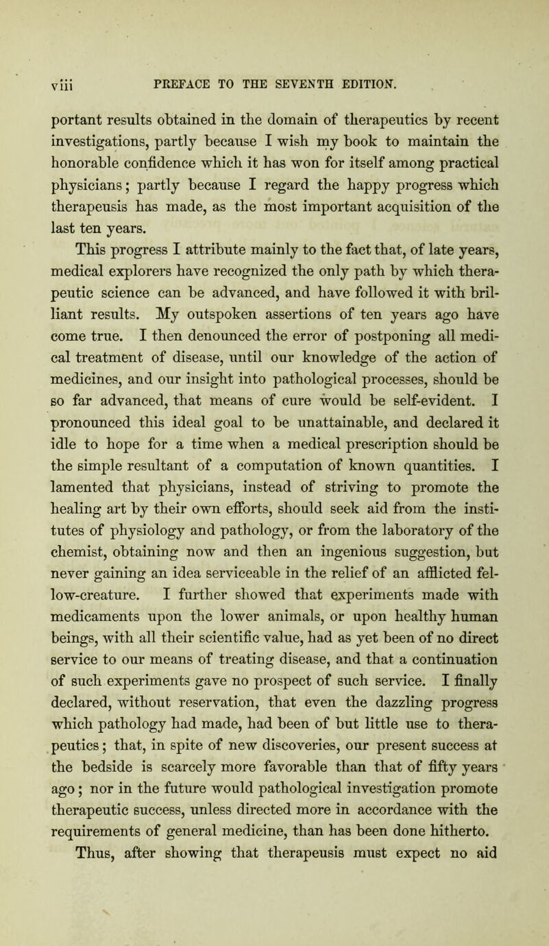 vin portant results obtained in the domain of therapeutics by recent investigations, partly because I wish my book to maintain the honorable confidence which it has won for itself among practical physicians; partly because I regard the happy progress which therapeusis has made, as the most important acquisition of the last ten years. This progress I attribute mainly to the fact that, of late years, medical explorers have recognized the only path by which thera- peutic science can be advanced, and have followed it with bril- liant results. My outspoken assertions of ten years ago have come true. I then denounced the error of postponing all medi- cal treatment of disease, until our knowledge of the action of medicines, and our insight into pathological processes, should be so far advanced, that means of cure would be self-evident. I pronounced this ideal goal to be unattainable, and declared it idle to hope for a time when a medical prescription should be the simple resultant of a computation of known quantities. I lamented that physicians, instead of striving to promote the healing art by their own efforts, should seek aid from the insti- tutes of physiology and pathology, or from the laboratory of the chemist, obtaining now and then an ingenious suggestion, but never gaining an idea serviceable in the relief of an afflicted fel- low-creature. I further showed that experiments made with medicaments upon the lower animals, or upon healthy human beings, with all their scientific value, had as yet been of no direct service to our means of treating disease, and that a continuation of such experiments gave no prospect of such service. I finally declared, without reservation, that even the dazzling progress which pathology had made, had been of but little use to thera- peutics ; that, in spite of new discoveries, our present success at the bedside is scarcely more favorable than that of fifty years ago; nor in the future would pathological investigation promote therapeutic success, unless directed more in accordance with the requirements of general medicine, than has been done hitherto. Thus, after showing that therapeusis must expect no aid