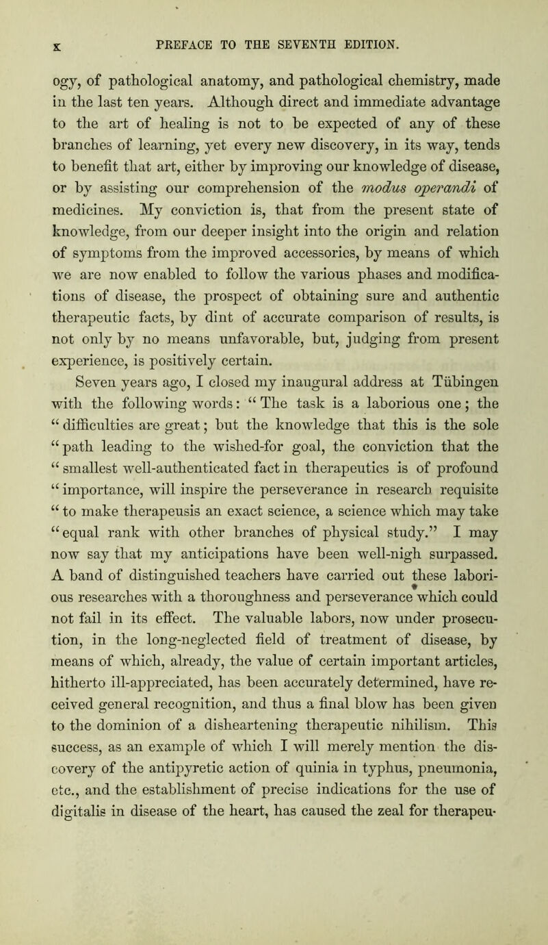 £ ogy, of pathological anatomy, and pathological chemistry, made in the last ten years. Although direct and immediate advantage to the art of healing is not to he expected of any of these branches of learning, yet every new discovery, in its way, tends to benefit that art, either by improving our knowledge of disease, or by assisting our comprehension of the modus operandA of medicines. My conviction is, that from the present state of knowledge, from our deeper insight into the origin and relation of symptoms from the improved accessories, by means of which we are now enabled to follow the various phases and modifica- tions of disease, the prospect of obtaining sure and authentic therapeutic facts, by dint of accurate comparison of results, is not only by no means unfavorable, but, judging from present experience, is positively certain. Seven years ago, I closed my inaugural address at Tubingen with the following words: “ The task is a laborious one; the “ difficulties are great; but the knowledge that this is the sole “ path leading to the wished-for goal, the conviction that the “ smallest well-authenticated fact in therapeutics is of profound “ importance, will inspire the perseverance in research requisite “ to make therapeusis an exact science, a science which may take “equal rank with other branches of physical study.” I may now say that my anticipations have been well-nigh surpassed. A band of distinguished teachers have carried out these labori- ous researches with a thoroughness and perseverance which could not fail in its effect. The valuable labors, now under prosecu- tion, in the long-neglected field of treatment of disease, by means of which, already, the value of certain important articles, hitherto ill-appreciated, has been accurately determined, have re- ceived general recognition, and thus a final blow has been given to the dominion of a disheartening therapeutic nihilism. This success, as an example of which I will merely mention the dis- covery of the antipyretic action of quinia in typhus, pneumonia, etc., and the establishment of precise indications for the use of digitalis in disease of the heart, has caused the zeal for therapeu-