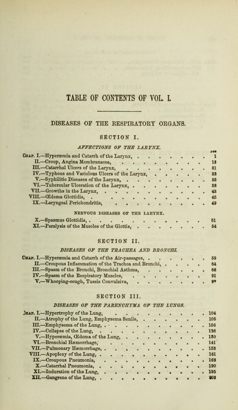 TABLE OF CONTENTS OF VOL L DISEASES OF THE RESPIRATORY ORGANS. SECTION I. AFFECTIONS OF TBE LARYNX. Chap. I.—Hyper»mia and Catarrh of the Larynx, 1 n.—Croup, Angina Membranacea, li m.—Catarrhal Ulcers of the Larynx, 81 IV.—Typhous and Variolous Ulcers of the Larynx, 88 V.—Syphilitic Diseases of the Larynx, 88 VI.—Tubercular Ulceration of the Larynx, 88 VII. —Growths in the Larynx, 48 VIII.—CEdema Glottidis, . 45 IX.—Laryngeal Perichondritis, 49 NEEVOU8 DISEASES OF THE LABTNI. X. —Spasmus Glottidis, 61 XI.—Paralysis of the Muscles of the Glottis, 64 SECTION II. DISEASES OF THE TRACHEA AND BRONCHI Chap. I.—Hyperaemia and Catarrh of the Air-passages, 69 II.—Croupous Inflammation of the Trachea and Bronchi, .... 84 nr.—Spasm of the Bronchi, Bronchial Asthma, 88 IV.—Spasm of the Bespiratory Muscles, 91 V.—Whooping-cough, Tussis Convulsiva, t* SECTION III. DISEASES OF THE PARENCHYMA OF THE LXJNOS. viiAP. I.—Hypertrophy of the Lung, 104 n.—Atrophy of the Lung, Emphysema Senile, 106 ni.—Emphysema of the Lung, . • 108 IV.—Collapse of the Lung, 128 V.—Hypersemia, CEdema of the Lung, 180 VI. —Bronchial Haemorrhage,' 141 VII. —Pulmonary Haemorrhage, 168 VIII. —Apoplexy of the Lung, 181 IX.—Croupous Pneumonia, 162 X.—Catarrhal Pneumonia, . . 190 XI. —^Induration of the Lung, , . . . 196 Xn.—Gangrene of the Lung, . • • . SOI