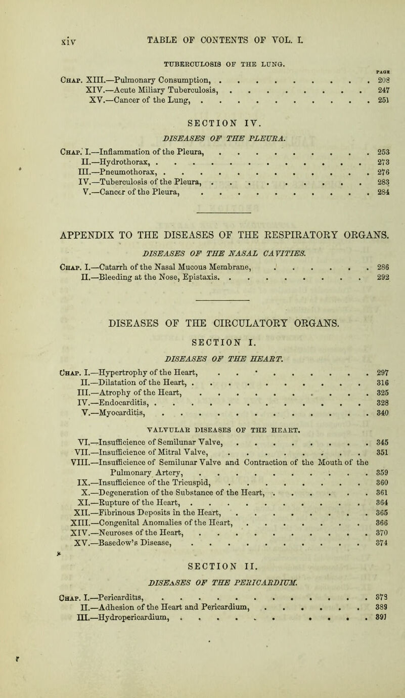 SIV TUBEROULOBI8 OF THE LUNG. PAGS Chap. XIII.—Pulmonary Consumption, 208 XIV.—Acute Miliary Tuberculosis, 247 XV.—Cancer of the Lung, 251 SECTION IV. DISEASES OE THE PLEURA. Chap.' I.—Inflammation of tbe Pleura, 253 II.—Hydrothorax, 273 in.—Pnemnothorax, 276 IV.—Tuberculosis of the Pleura, 283 V.—Cancer of the Pleura, 284 APPENDIX TO THE DISEASES OF THE EESPIRATORY ORGANS. DISEASES OE THE NASAL CAVITIES. Chap. I.—Catarrh of the Nasal Mucous Membrane, 286 II.—Bleeding at the Nose, Epistaxis 292 DISEASES OF THE CIRCHLATORY ORGANS. SECTION I. DISEASES OE THE HEART. Chap. I.—Hypertrophy of the Heart, . . • 297 H.—Dilatation of the Heart, 316 III. —Atrophy of the Heart, 325 IV. —Endocarditis, 328 V.—Myocarditis, 340 VALVULAR DISEASES OF THE HEART. VI.—Insufficience of Semilunar Valve, 345 VII.—Insufiicience of Mitral Valve, 351 VIII.—Insufficience of Semilunar Valve and Contraction of the Mouth of the Pulmonary Artery, 359 IX.—Insufficience of the Tricuspid, 360 X.—Degeneration of the Substance of the Heart, 361 XI.—Eupture of the Heart, 364 XII.—Fibrinous Deposits in the Heart, 365 XIII. —Congenital Anomalies of the Heart, 366 XIV. —Neuroses of the Heart, 370 XV.—Basedow’s Disease, 374 X SECTION II. DISEASES OF THE PERICARDIUM. Chap. I.—^Pericarditis, 373 n.—Adhesion of the Heart and Pericardium, 389 ni.—Hydropericardium, .... 391