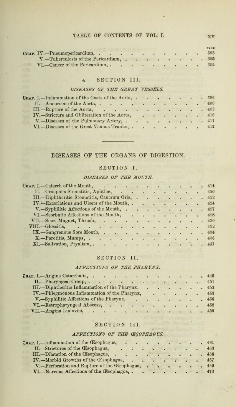 Chap. IV.—Pueumopericardiutn, 393 V.—Tuberculosis of the Pericardium, 396 VI.—Cancer of the Pericardium, 395 « SECTION III. DISEASES OF THE GREAT VESSELS. Chap. L—Inflammation of the Coats of the Aorta, 896 II. —Aneurism of the Aorta, 400 III. —Rupture of the Aorta, 4o9 IV. —Stricture and Obliteration of the Aorta, 410 V.—Diseases of the Pulmonary Artery, 411 VI.—Diseases of the Great Venous Trunks, 412 DISEASES OF THE ORGANS OF DIGESTION. SECTION I. DISEASES OF THE MOUTH. Chap. I.—Catarrh of the Mouth, 414 II.—Croupous Stomatitis, Aphthae, 420 III. —Diphtheritic Stomatitis, Cancrum Oris, 422 IV. —Excoriations and Ulcers of the Mouth, 424 V.—Syphilitic Atfections of the Mouth, 427 VI.—Scorbutic Atfections of the Mouth, 428 VII.—Soor, Muguet, Thrush, 430 VIII.—Glossitis, 432 IX.—Gangrenous Sore Mouth, 434 X.—Parotitis, Mumps, 436 XI.—Salivation, Ptyalism, 441 SECTION II. AFFECTIONS OF THE PHARYNX. Chap. I.—Angina Catarrhalis, 4-15 II.—Pharyngeal Croup, 451 III. —Diphtheritic Inflammation of the Pharynx, 452 IV. —Phlegmonous Inflammation of the Pharynx, 453 V.—Syphilitic Affections of the Pharyn.x, 456 VI.—Retropharyngeal Abscess, 458 VII.—Angina Ludovici, 459 SECTION III. AFFECTIONS OF THE (ESOPHAGUS. Chap. I.—Inflammation of the (Esophagus, 461 II.—Strictures of the (Esophagus, 463 III. —Dilatation of the (Esophagus, 466 IV. —Morbid Growths of the (Esophagus, ....... 467 V.—Perforation and Rupture of the (Esophagus, . ' 469 VI.—Nervous Affections of the (Esophagus, 470