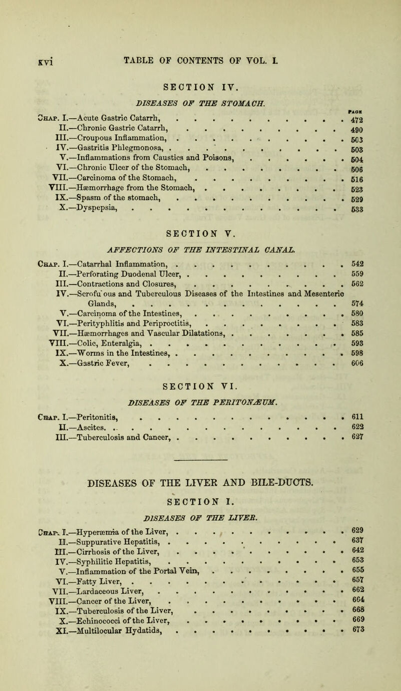 SECTION IV. DISEASES OF THE STOMACH. r^oK Chap. I.—Acute Gastric Catarrli, 472 II.—Cbronic Gastric Catarrh, 490 III. —Croupous Inflammation, 503 IV. —Gastritis Phlegmonosa, . . . ‘ 503 V.—Inflammations from Caustics and Poisons, 594 VI.—Chronic Ulcer of the Stomach, 595 VII.—Carcinoma of the Stomach, gig VIII.—Haemorrhage from the Stomach, 523 IX.—Spasm of the stomach, 529 X.—Dyspepsia, 633 SECTION V. AFFECTIONS OF THE INTESTINAL CANAL. Chap. I.—Catarrhal Inflammation, 542 II.—Perforating Duodenal Ulcer, 559 III. —Contractions and Closures, 662 IV. —Scrofu'ousand Tuberculous Diseases of the Intestines and Mesenteric Glands, 574 V.—Carcinoma of the Intestines, 680 VI.—Perityphlitis and Periproctitis, 583 VII.—Haemorrhages and Vascular Dilatations, 585 Vin.—Colic, Enteralgia, 593 IX.—Worms in the Intestines, 698 X.—Gastric Fever, 606 SECTION VI. DISEASES OF THE PERITONAEUM. Crap. I.—^Peritonitis, 611 II.—Ascites. 622 in.—Tuberculosis and Cancer, 627 DISEASES OF THE LIVER AND BILE-DUOTS. SECTION I. DISEASES OF THE LIVER. Cbapv I.—Hyperaemia of the Diver, 629 II.—Suppurative Hepatitis, ®37 HI.—Cirrhosis of the Liver, 642 IV.—Syphilitic Hepatitis, 653 V.—Inflammation of the Portal Vein, ........ 656 VI.—Fatty Liver, 657 VII.—Lardaceous Liver, 662 VIII.—Cancer of the Liver, 664 IX.—Tuberculosis of the Liver, ......... 668 X.—Echinococci of the Liver, 669 XI.—Multilocular Hydatids, . . . 673