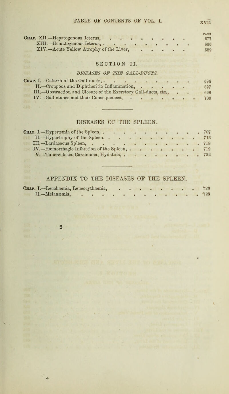 rAOM Chap. XII.—Hepatogenous Icterus, 677 XIII. —Hematogenous Icterus, 686 XIV. —Acute Yellow Atrophy of tlio Liver, 689 SECTION II. DISEASES OE THE GALL-DUCTS. Chap. I.—Catarrh of the Gall-ducts, 6H II.—Croupous and Diphtheritic Inflammation, 697 III. —Obstruction and Closure of the Excretory Gall-ducts, etc,, . . 698 IV. —Gall-stones and their Consequences, ....... 700 DISEASES OF TEE SPLEEN. Chap. I.—Hypercemia of the Spleen, 707 II.—Hypertrophy of the Spleen, 713 III. —Lardaceous Spleen, 718 IV. —Haemorrhagio Infarction of the Spleen, 719 V.—Tuberculosis, Carcinoma, Hydatids, 722 APPENDIX TO THE DISEASES OF TEE SPLEEN. Chap. I.—Leuohaemia, Leucocythsemia, 728 II.—Mclanaemia, 728 2 ■a