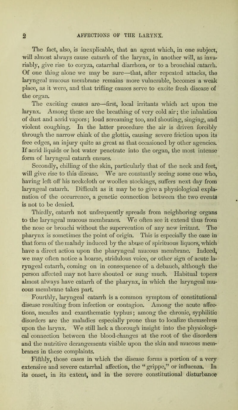 The fact, also, is inexplicable, that an agent which, in one subject, will almost always cause catarrh of the larynx, in another will, as inva- riably, give rise to coryza, catarrhal diarrhoea, or to a bronchial oataiTh. Of one thing alone we may be sure—that, after repeated attacks, the laryngeal mucous membrane remains more vulnerable, becomes a weak place, as it were, and that trifling causes serve to excite fresh disease of the organ. The exciting causes are—first, local irritants which act upon tUe larynx. Among these are the breathing of very cold air; the inhalation of dust and acrid vapors; loud screaming too, and shouting, singing, and violent coughing. In the latter procedure the air is driven forcibly through the narrow chink of the glottis, causing severe friction upon its free edges, an injm-y quite as great as that occasioned by other agencies. If aci'id hquids or hot water penetrate into the organ, the most intense form of laryngeal catarrh ensues. Secondly, chilhng of the skin, particularly that of the neck and feet, will give rise to this disease. We are constantly seeing some one who, having left off his neckcloth or woollen stockings, suffers next day from laryngeal catarrh. Difficult as it may be to give a physiological expla- nation of the occurrence, a genetic connection between the two events is not to be denied. Thirdly, catarrh not unfrequently spreads from neighboring organs to the laryngeal mucous membranes. We often see it extend thus from the nose or bronchi Avithout the supervention of any new irritant. The pharynx is sometimes the point of origin. This is especially the case in that form of the malady induced by the abuse of spirituous liquors, wliich have a direct action upon the pharyngeal mucous membrane. Indeed, we may often notice a hoarse, stridulous voice, or other sign of acute la- ryngeal catarrh, coming on in consequence of a debauch, although the person affected may not have shouted or sung much. Habitual topers almost always have catarrh of the pharynx, in which the laryngeal mu- cous membrane takes part. Fourthly, laryngeal catarrh is a common symptom of constitutional disease resulting fi:-om infection or contagion. Among the acute affec- tions, measles and exanthematic typhus; among the chronic, syphihldo disorders are the maladies especially prone thus to localize themselves upon the larynx. We still lack a thorough insight into the physiologi- cal connection between the blood-changes at the root of the disorders and the nutritive derangements visible upon the skin and mucous mem- branes in these complaints. Fifthly, those cases in which the disease forms a portion of a very extensive and severe catarrhal affection, the “ grippe,” or influenza. In its onset, in its extent, and in the severe constitutional disturbance