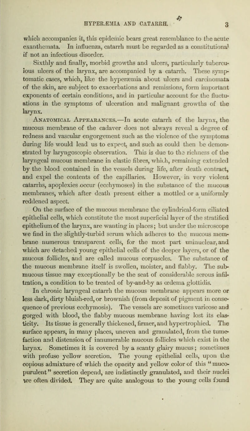 f* which accompanies it, this epidemic bears great resemblance to the acute exanthemata. In influenza, catarrh must be regarded as a constitutional if not an infectious disorder. Sixthly and finally, morbid growths and ulcers, particularly tubercu- lous ulcers of the larynx, are accompanied by a catarrh. These symp- tomatic cases, which, like the hyperocniia about ulcers and carcinomata of the skin, are subject to exacerbations and remissions, form important exponents of certain conditions, and in particular account for the fluctu- ations in the symptoms of ulceration and mah'gnant growths of the larynx. Anatomical Appearances.—In acute catarrh of the larjmx, the mucous membrane of the cadaver does not always reveal a degree of redness and vascular engorgement such as the violence of tlie syinj)toms during life would lead us to expect, and such as could then be demon- strated by laryngoscopic observation. This is due to the richness of the laryngeal mucous membrane in elastic fibres, which, remaining extended by the blood contained in the vessels during life, after death contract, and expel the contents of the capillaries. However, in very violent catarrhs, apoplexies occur (eccliymoscs) in the substance of the mucous membranes, which after death present either a mottled or a uniformly reddened aspect. On the surface of the mucous membrane the cylindrical-form ciliated epithelial cells, which constitute the most superficial layer of the stratified epithelium of the larynx, are wanting in places; but under tlie microscope we find in the slightly-turbid serum which adheres to the mucous mem- brane numerous transparent cells, for the most part uninuclear, and which are detached young epithelial cells of the deeper layers, or of the mucous folhcles, and are called mucous corpuscles. The substance of the mucous membrane itself is swollen, moistcr, and flabby. The sub- mucous tissue may exceptionally be the scat of considerable serous infil- tration, a condition to be treated of by-and-by as oedema glottidis. In chronic laryngeal catarrh the mucous membrane ajipears more or less dark, dirty bluish-red, or brownish (from deposit of pigment in conse- quence of previous ecchymosis). The vessels arc sometimes varicose and gorged with blood, the flabby mucous membrane having lost its elas- ticity. Its tissue is generally thickened, firmer, and hypertrophied. The surface appears, in many places, uneven and granulated, from the tume- faction and distension of innumerable mucous follicles which exist in the larynx. Sometimes it is covered by a scanty glairy mucus; sometimes with profuse yellow secretion. The young epithelial cells, upon the copious admixture of wliich the opacity and yellow color of this “ muco- purulent” secretion depend, are indistinctly granulated, and their jiuclei we often diAided. They are quite analogous to the young cells fjmid