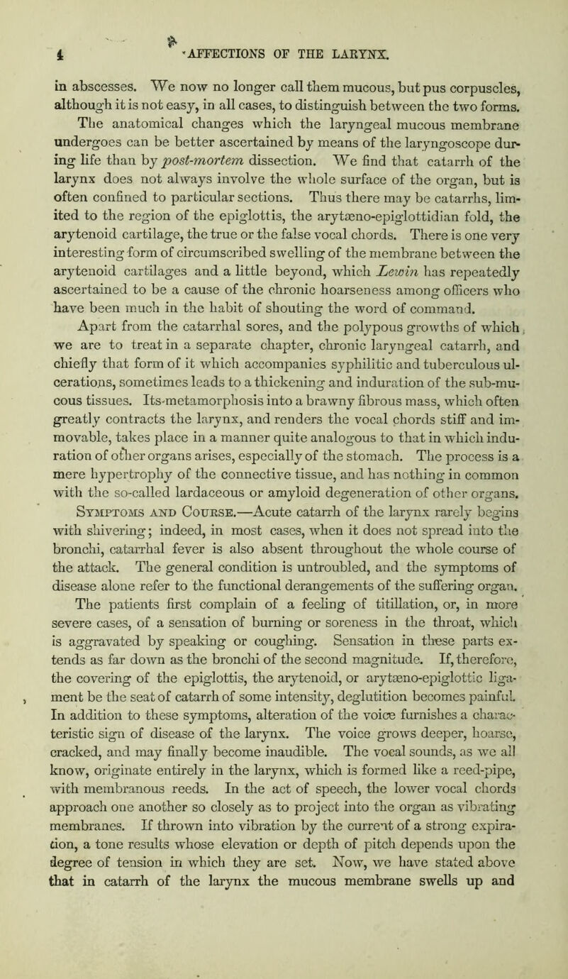 in abscesses. We now no longer call them mucous, but pus corpuscles, although it is not easy, in all cases, to distinguish between the two forms. Tlie anatomical changes which the laryngeal mucous membrane undergoes can be better ascertained by means of the laryngoscope dur- ing life than by dissection. We find that catarrh of the larynx does not always involve the whole surface of the organ, but is often confined to particular sections. Thus there may be catarrhs, lim- ited to the region of the epiglottis, the arytoeno-epiglottidian fold, the arytenoid cartilage, the true or the false vocal chords. There is one very interesting form of circumscribed swelling of the membrane between the arytenoid cartilages and a little beyond, which Lewin has repeatedly ascertained to be a cause of the chronic hoarseness among officers who have been much in the habit of shouting the word of command. Apart from the catarrhal sores, and the polypous growths of which, we are to treat in a separate chapter, chronic laryngeal catarrh, and chiefly that form of it which accompanies syphilitic and tuberculous ul- cerations, sometimes leads to a thickening and induration of the sub-mu- cous tissues. Its-metamorphosis into a brawny fibrous mass, which often greatly contracts the larynx, and renders the vocal chords stiff and im- movable, takes jDlace in a manner quite analogous to that in which indu- ration of ot*lier organs arises, especially of the stomach. The process is a mere hypertrophy of the connective tissue, and has nothing in common with the so-called lardaceous or amyloid degeneration of other organs. Symptoms and Course.—Acute catarrh of the larynx rarely bcg-ins with shivering; indeed, in most cases, when it does not spread into the bronchi, catarrhal fever is also absent throughout the whole course of the attack. The general condition is untroubled, and the symptoms of disease alone refer to the functional derangements of the suffering organ. The patients first complain of a feeling of titillation, or, in more severe cases, of a sensation of burning or soreness in the throat, which is aggravated by speaking or coughing. Sensation in these parts ex- tends as far down as the bronchi of the second magnitude. If, therefore, the covering of the epiglottis, the arytenoid, or arytmno-epiglottlc liga- ment be the seat of catarrh of some intensity, deglutition becomes painful. In addition to these symptoms, alteration of the voice furnishes a charac- teristic sign of disease of the larynx. The voice grows deeper, hoarse, cracked, and may finally become inaudible. The vocal sounds, as we ail know, originate entirely in the larynx, which is formed like a reed-pipe, with membranous reeds. In the act of speech, the lower vocal chords approach one another so closely as to project into the organ as vibrating membranes. If thrown into vibration by the current of a strong expira- tion, a tone results whose elevation or depth of pitch depends upon the degree of tension in which they are set. Now, we have stated above that in catarrh of the larynx the mucous membrane swells up and