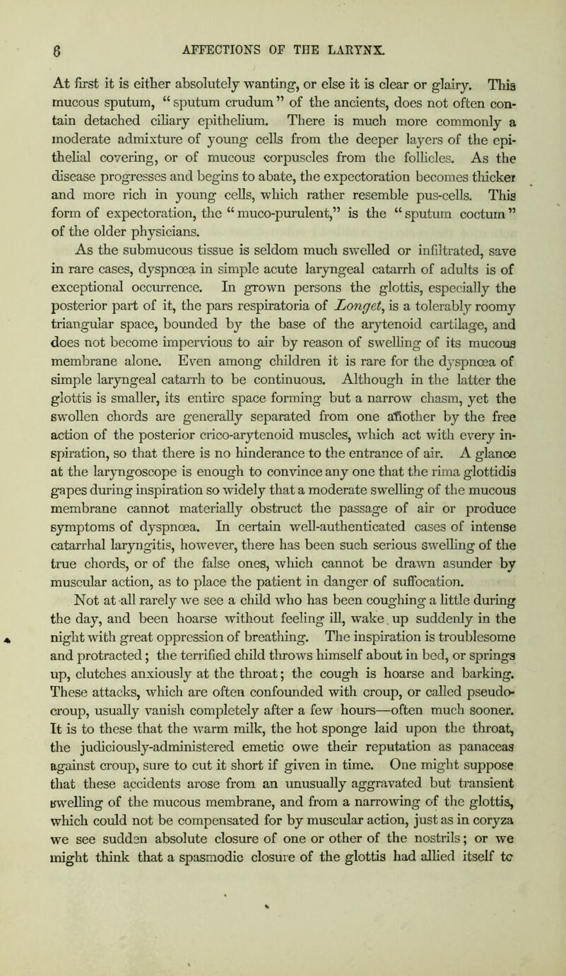 At first it is either absolutely wanting, or else it is clear or glairy. This mucous sputum, “ sputum crudum ” of the ancients, does not often con- tain detached ciliary epithehum. There is much more commonly a moderate admixture of young cells from the deeper layers of the epi- thehal covering, or of mucous corpuscles from the folhcles. As the disease progresses and begins to abate, tlie expectoration becomes thicker and more rich in young cells, which rather resemble pus-cells. This form of expectoration, the “ muco-pimulent,” is the “ sputum coctum ” of the older physicians. As the submucous tissue is seldom much swelled or infiltrated, save in rare cases, dyspnoea in simple acute laryngeal catarrh of adults is of exceptional occurrence. In grown persons the glottis, especially the posterior part of it, the pars respiratoria of Longet, is a tolerably roomy triangular space, bounded by the base of the arytenoid cartilage, and does not become impervious to air by reason of swelhng of its mucous membrane alone. Even among children it is rare for the dyspnoea of simple laryngeal catarrh to be continuous. Although in the latter the glottis is smaller, its entire space forming but a narrow chasm, yet the swollen chords are generally separated from one another by the free action of the posterior crico-arytenoid muscles, which act with every in- spiration, so that there is no hinderance to the entrance of air. A glance at the laryngoscope is enough to convince any one that the rima glottidis gapes during inspiration so widely that a moderate swelling of the mucous membrane cannot materially obstruct the passage of air or produce symptoms of dyspnoea. In certain well-authenticated cases of intense catarrhal laryngitis, however, there has been such serious sweUing of the true chords, or of the false ones, which cannot be dra-wn asunder by muscular action, as to place the patient in danger of suffocation. Not at all rarely we see a child who has been coughing a httle during the day, and been hoarse without feeling iU, wake. up suddenly in the night with great oppression of breathing. The inspiration is troublesome and protracted; the terrified child tlrrows himself about in bed, or springs up, clutches anxiously at the throat; the cough is hoarse and barking. These attacks, which are often confounded with croup, or called pseudo- croup, usually vanish completely after a few hours—often much sooner. It is to these that the warm milk, the hot sponge laid upon the throat, the judiciously-administered emetic owe their reputation as panaceas against croup, sure to cut it short if given in time. One might suppose that these accidents arose from an unusually aggravated but transient in^'elling of the mucous membrane, and from a narromng of the glottis, which could not be compensated for by muscular action, just as in coryza we see sudden absolute clostire of one or other of the nostrils; or we might think that a spasmodic closure of the glottis had alhed itself tc