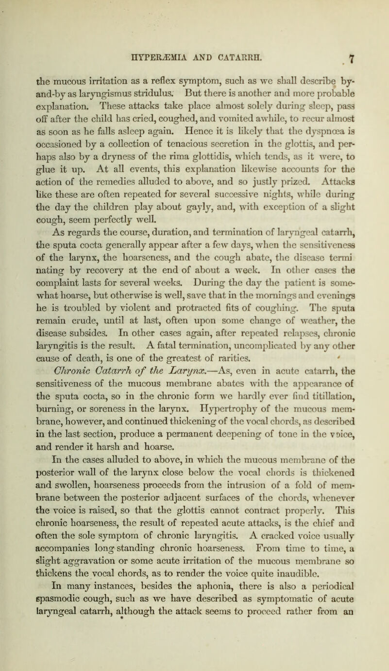 the mucous irritation as a reflex symptom, sucli as we shall describe by- and-by as laryngismus stridulus. But there is another and more probable explanation. These attacks take place almost solely during sleep, pass off after the child has cried, coughed, and vomited awhile, to recur almost as soon as he falls asleep again. Hence it is likely that the dyspnoea is occasioned by a collection of tenacious secretion in the glottis, and per- haps also by a dryness of the rima glottidis, which tends, as it were, to glue it up. At all events, this explanation likewise accounts for the action of the remedies alluded to above, and so justly prized. Attac;ks hke these are often repeated for several successive nights, while during the day the children play about gayly, and, with exception of a slight cough, seem perfectly well. As regards the course, duration, and termination of laryngeal catarrli, the sputa cocta generally appear after a few days, when the sensitiveness of the larynx, the hoarseness, and the cough abate, the disease tenni nating by recovery at the end of about a week. In other cases the complaint lasts for several weeks. During the day the patient is some- what hoarse, but otherwise is well, save that in the mornings and evenings he is troubled by violent and protracted fits of coughing. The sputa remain crude, until at last, often upon some change of weather, the disease subsides. In other cases again, after repeated relapses, chronic laryngitis is the result. A fatal termination, uncomplicated by any otJier cause of death, is one of the greatest of rarities. Chronic Catarrh of the Larynx.—As, even in acute catarrh, the sensitiveness of the mucous membrane abates with the appearance of the sputa cocta, so in the chronic form we hardly ever find titillation, burning, or soreness in the larynx. Hypertrophy of the mucous mem- brane, however, and continued thickening of the vocal chords, as described in the last section, produce a permanent deepening of tone in the voice, and render it harsh and hoarse. In the cases alluded to above, in which the mucous membrane of the posterior wall of the larynx close below the vocal chords is thickened and swollen, hoarseness proceeds from the intrusion of a fold of mem- brane between the posterior adjacent surfaces of the chords, whenever the voice is raised, so that the glottis cannot contract properly. This chronic hoarseness, the result of repeated acute attacks, is the chief and often the sole symptom of chronic laryngitis. A cracked voice usually accompanies long standing chronic hoarseness. From time to time, a slight aggravation or some acute irritation of the mucous membrane so thickens the vocal chords, as to render the voice quite inaudible. In many instances, besides the aphonia, there is also a periodical spasmodic cough, such as we have described as symptomatic of acute laryngeal catarrh, although the attack seems to proceed rather from an