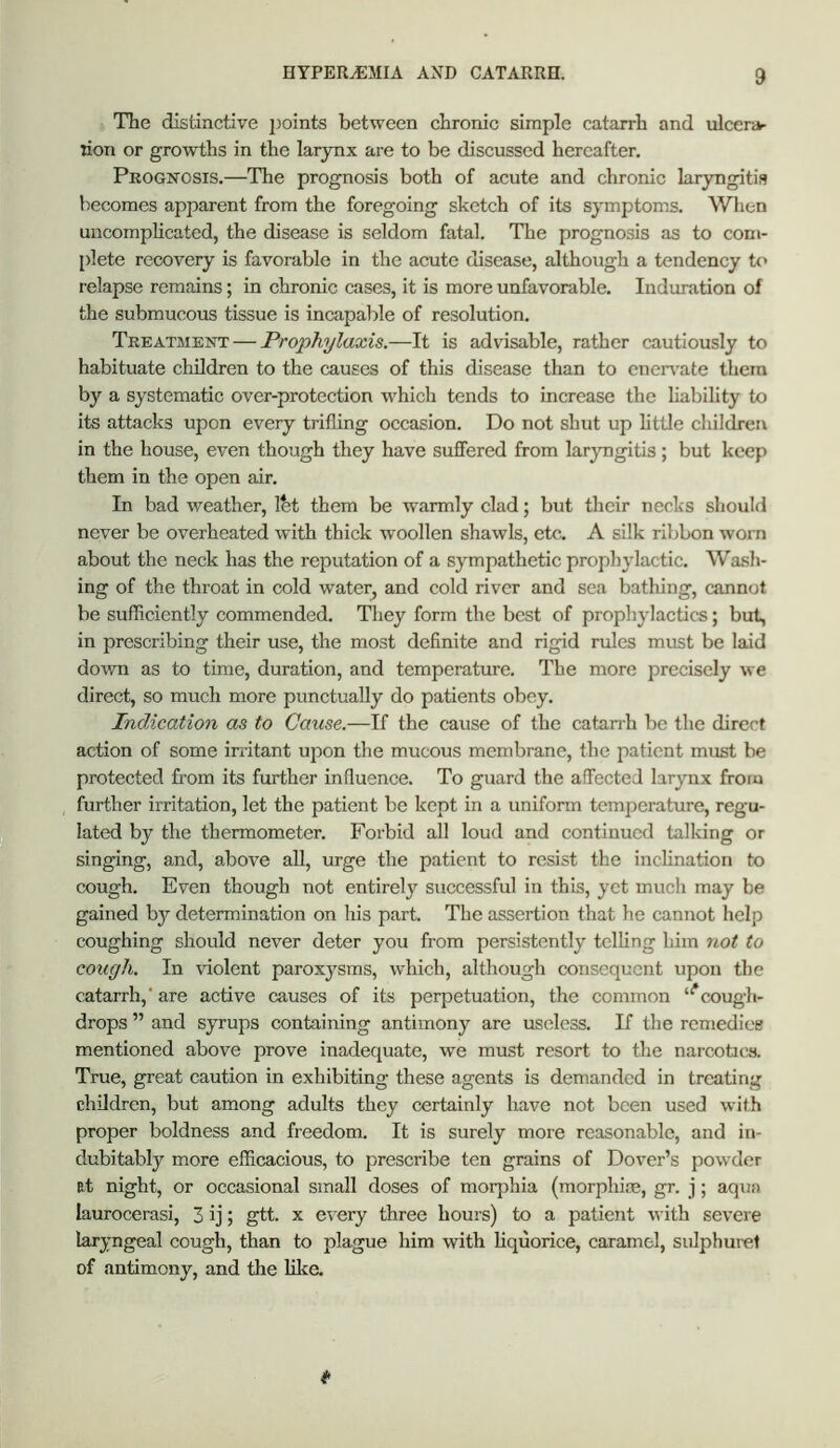 The distinctive jJoints between chronic simple catarrh and ulcenv rion or growths in the larynx are to be discussed hereafter. Prognosis.—The prognosis both of acute and chronic laryngitis becomes apparent from the foregoing sketch of its symptoms. When uncompheated, the disease is seldom fatal. The prognosis as to com- plete recovery is favorable in the acute disease, although a tendency t<> relapse remains; in chronic cases, it is more unfavorable. Induration of the submucous tissue is incapable of resolution. Treatment — Prophylaxis.—It is advisable, rather cautiously to habituate children to the causes of this disease than to eneiwate them by a systematic over-protection which tends to increase the liability to its attacks upon every trifling occasion. Do not shut up httle children in the house, even though they have suffered from laryngitis; but keep them in the open air. In bad weather, Ibt them be warmly clad; but their necks should never be overheated with thick woollen shawls, etc. A silk ribbon worn about the neck has the reputation of a sympathetic prophylactic. Wash- ing of the throat in cold water^ and cold river and sea bathing, cannot be sufficiently commended. They form the best of prophylactics; but, in prescribing their use, the most definite and rigid rules must be laid down as to time, duration, and temperature. The more precisely we direct, so much more punctually do patients obey. Indication as to Cause.—If the cause of the catarrh be the direct action of some irritant upon the mucous membrane, the patient must be protected from its further influence. To guard the affected larynx from further irritation, let the patient be kept in a uniform temperature, regu- lated by the thermometer. Forbid all loud and continued talldng or singing, and, above all, urge the patient to resist the incHnation to cough. Even though not entirely successful in this, yet much may be gained by determination on his part. The assertion that he cannot help coughing should never deter you from persistently telling him not to cough. In violent paroxysms, which, although consequent upon the catarrh,’are active causes of its perpetuation, the common “^cougli- drops ” and syrups containing antimony are useless. If the remedies mentioned above prove inadequate, we must resort to the narcotics. True, great caution in exhibiting these agents is demanded in treating children, but among adults they certainly have not been used with proper boldness and freedom. It is surely more reasonable, and in- dubitably more efficacious, to prescribe ten grains of Dover’s powder B.t night, or occasional small doses of morphia (morphim, gr. j; aqua laurocerasi, 3 ij; gtt. x every three hours) to a patient with severe laryngeal cough, than to plague him with liquorice, caramel, sulphurel of antimony, and the like.