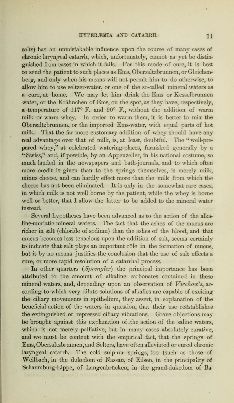 salts) has an unmistakable influence upon the course of many c&ses of chronic laryngeal catarrh, which, unfortunately, cannot as yet be distin- guished from cases in which it fails. For this mode of cure, it is best to send the patient to such places as Ems, Obersaltzbrunnen, or Gleichen- berg, and only when his means will not permit him to do otherwise, to allow him to use seltzer-water, or one of the so-called mineral ^r^lte^s as a cure, at home. We may let him drink the Ems or Kesselbrunnen water, or the Kriihnchen of Ems, on the spot, as they have, respectively, a temperature of 117° F. and 90° F., without the addition of warm milk or warm whey. In order to warm them, it is better to mix tlie Obersaltzbrunnen, or the imported Ems-water, with equal parts of hot milk. That the far more customary addition of whey should have any real advantage over that of milk, is, at least, doubtful. The “ well-pre- pared whey,” at celebrated watering-places, furnished generally by a “ Swiss,” and, if possible, by an Appenzeller, in his national costume, so much lauded in the newspapers and bath-joumals, and to wliich often more credit is given than to the springs themselves, is merely milk, minus cheese, and can hardly effect more than the milk from which the cheese has not been eliminated. It is only in the somewhat rare cases, in which milk is not well borne by the patient, while the whey is home well or better, that I allow the latter to be added to the mineral wate.r instead. Sev’^eral hypotheses have been advanced as to the action of the alka- line-muriatic mineral waters. The fact that the ashes of the mucus ai-e richer in salt (chloride of sodium) than the ashes of the blood, and that mucus becomes less tenacious upon the addition of salt, seems certainly to indicate that salt plays an important role in the formation of mucus, but it by no means justifies the conclusion that the use of salt effects a cure, or more rapid resolution of a catarrhal process. In other quarters {Sp7’enffler) the principal importance has been attributed to the amount of alkaline carbonates contained in these mineral waters, and, depending upon an observation of Virchow's, ac- cording to which very dilute solutions of alkalies are capable of exciting the ciliary movements in epithelium, they assert, in explanation of the beneficial action of the waters in question, that their use reestablishes the extinguished or repressed ciliary vibrations. Grave objections may be brought against tliis explanation of .the action of the saline wateis, which is not merely palliative, but in many cases absolutely curat’ve, and we must be content with the empirical fact, that the springs of Ems, Obersaltzbrunnen, and Sellers, have often alleviated or cured chronic laryngeal catarrh. The cold sulphur springs, too (such as those of Weilbach, in the dukedom of Nassau, of Eilsen, in the principality of Schaumburg-Lippe, of Langenbriicken, in the grand-dukedom of Ba