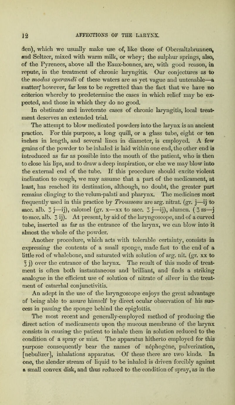 den), wliich we usually make use of, like those of Obersaltzbmimen, and Seltzer, mixed with warm milk, or whey; the sulphur springs, also, of the Pyrenees, above all the Eaux-bonnes, are, with good reason, in repute, in the treatment of chronic laryngitis. Our conjectures as to the modus operandi of these waters are as yet vague and untenable—a matterf however, far less to be regretted than the fact that we have no criterion whereby to predetermine the cases in which relief may be ex- pected, and those in which they do no good. In obstinate and inveterate cases of chronic laryngitis, local treat- ment deserves an extended trial. The attempt to blow medicated powders into the larynx is an ancient practice. For this purpose, a long quiU, or a glass tube, eight or ten inches in length, and several lines in diameter, is employed. A few grains of the powder to be inhaled is laid within one end, the other end is introduced as far as possible into the mouth of the patient, who is then to close lus lips, and to draw a deep inspiration, or else we may blow into the external end of the tube. If this procedure should excite violent inclination to cough, we may assume that a part of the medicament, at least, has reached its destination, although, no doubt, the greater part remains clinging to the velum-palati and pharynx. The medicines most frequently used in this practice by Trousseau are arg. nitrat. (gr. j—^ij to sacc. alb. 3 j—ij), calomel (gr. x—xx to sacc. 3 j—ij), alumen. ( 3 ss— to sacc. alb. 3 ij). At present, by aid of the laryngoscope, and of a ciu'ved tube, inserted as far as the entrance of the larynx, we can blow into it almost the whole of the powder. Another procedure, which acts with tolerable certaint}', consists in expressing the contents of a small sponge, made fast to the end of a little rod of whalebone, and saturated with solution of arg. nit. (gr. xx to 1 j) over the entrance of the larynx. The result of this mode of treat- ment is often both instantaneous and brilliant, and finds a striking analogue in the efficient use of solution of nitrate of silver in the treat- ment of catarrhal conjunctivitis. An adept in the use of the laryngoscope enjoys the great advantage of being able to assure himself by direct ocular observation of his suo- cess in passing the sponge behind the epiglottis. The most recent and genei’aUy-employed method of producing the direct action of medicaments upon the mucous membrane of the larynx consists in causing the patient to inhale them in solution reduced to the condition of a spray or mist. The apparatus hitherto employed for this purpose consequently bear the names of n6phogene, pulverization, [nebulizer], inhalations apparatus. Of these there are two kinds. In one, the slender stream of liquid to be inhaled is driven forcibly against a small convex disk, and thus reduced to the condition of spray, as in the