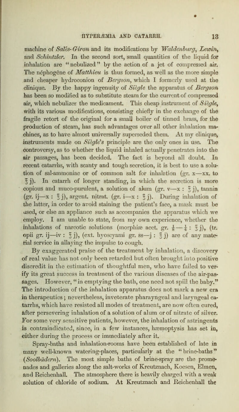 machine of Sales- Giron and its modifications bj Waldcnhurg^ Lewbi^ and Schintzler, In the second sort, small quantities of the liquid for inhalation are “ nebuh'zed ” by the action of a jet of compressed air. The n^phogdne of Matthieu is thus fonned, as well as the more simple and cheaper hydroconion of Bergson, which I formerly used at the clinique. By the happy ingenuity of Single the apparatus of Bergson has been so modified as to substitute steam for the current of compressed air, which nebulizes the medicament. This cheap instrument of Sihgle, with its various modifications, consisting chiefly in the exchange of the fragile retort of the original for a small boiler of tinned brass, for the production of steam, has such advantages over all other inhalation ma^ chines, as to have almost universally superseded them. At my clinique, instruments made on Sibgle's principle are the only ones in use. The controversy, as to whether the liquid inhaled actually penetrates into the air passages, has been decided. Tlie fact is beyond all doubt In recent catarrhs, with scanty and tough secretion, it is best to use a solu- tion of sal-ammoniac or of common salt for inhalation (gr. x—xx. to ^ j). In catarrh of longer standing, in which the secretion is more copious and muco-purulent, a solution of ahim (gr. v—x : § j), tannin (gr. ij—X : § j), argent, nitrat. (gr. i—x : ^ j). During inhalation of tlie latter, in order to avoid staining the patient’s face, a mask must be used, or else an appliance such as accompanies the apparatus which we employ. I am unable to state, from my own experience, whether the inhalations of narcotic solutions (morphias acet. gr. ^ : 3j), (tr. opii gr. ij—iv : § j), (ext. 113’oscyami gr. ss—j : 3 j) are of any mate- rial service in allaying the impulse to cough. By exaggerated praise of the treatment by inhalation, a discovery of real value has not 011I3' been retarded but often brought into positive discredit in the estimation of thoughtful men, ndio have failed to ver- ify its great success in treatment of the various diseases of the air-pas- sages. However, “ in emptying the bath, one need not spill the baby.” The introduction of the inhalation apparatus does not mark a new era in therapeutics; nevertheless, inveterate pharayngcal and larj-ngeal ca- tarrhs, which ha%’-e resisted all modes of treatment, are now often cured, after persevering inhalation of a solution of alum or of nitrate of silver. For some verj- sensitive patients, however, the inhalation of astringents is contraindicated, since, in a few instances, hacmoptj'sis has set in, either during the process or immediately after it. Spray-baths and inhalation-rooms have been established of late in many well-known watering-places, particularly at the “brine-baths” {Soolbddern). The most simple baths of brine-spray arc the prome- nades and galleries along the salt-works of Kreutznach, Koesen, Elmen, and Reichenhall. The atmosphere there is heavily charged with a weak solution of chloride of sodium. At Kreutznach and Reichenhall the