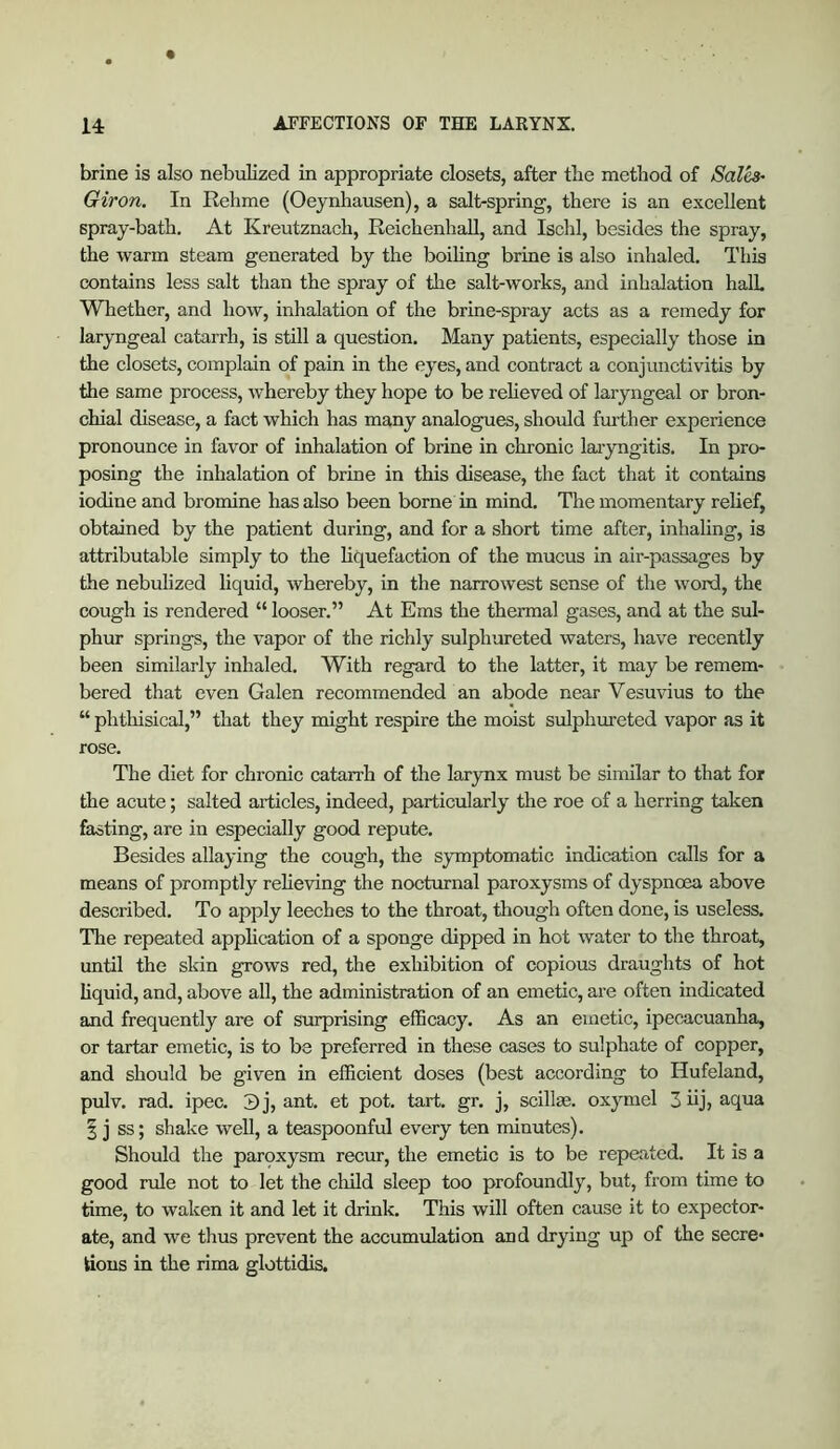 brine is also nebulized in appropriate closets, after tlie method of Salh- Giron. In Rehme (Oeynhausen), a salt-spring, there is an excellent spray-bath. At Kreutznach, ReichenhaU, and Ischl, besides the spray, the warm steam generated by the boiling brine is also inhaled. This contains less salt than the spray of the salt-works, and inhalation halL Whether, and how, inhalation of the brine-spray acts as a remedy for laryngeal catarrh, is still a question. Many patients, especially those in the closets, complain of pain in the eyes, and contract a conjunctivitis by the same process, whereby they hope to be relieved of laryngeal or bron- chial disease, a fact which has many analogues, should further experience pronounce in favor of inhalation of brine in chronic laryngitis. In pro- posing the inhalation of brine in this disease, the fact that it contains iodine and bromine has also been borne in mind. The momentary relief, obtained by the patient during, and for a short time after, inhaling, is attributable simply to the liquefaction of the mucus in air-passages by the nebulized liquid, whereby, in the narrowest sense of the word, the cough is rendered “ looser,” At Eras the thermal gases, and at the sul- phur springs, the vapor of the richly sulphureted waters, have recently been similarly inhaled. With regard to the latter, it may be remem- bered that even Galen recommended an abode near Vesuvius to the “ phthisical,” that they might respire the moist sulphureted vapor as it rose. The diet for chronic catarrh of the larynx must be similar to that for the acute; salted articles, indeed, particularly the roe of a herring taken fasting, are in especially good repute. Besides allaying the cough, the symptomatic indication calls for a means of promptly relieving the nocturnal paroxysms of dyspnoea above described. To apply leeches to the throat, though often done, is useless. The repeated application of a sponge dipped in hot water to the throat, until the skin grows red, the exhibition of copious draughts of hot liquid, and, above all, the administration of an emetic, are often indicated and frequently are of surprising efficacy. As an emetic, ipecacuanha, or tartar emetic, is to be preferred in these cases to sulphate of copper, and should be given in efficient doses (best according to Hufeland, pulv. rad. ipec. 3j, ant. et pot. tart. gr. j, scillse. oxymel 3 iij, aqua I j ss; shake well, a teaspoonful every ten minutes). Should the parqxysm recur, the emetic is to be repeated. It is a good rule not to let the cluld sleep too profoundly, but, from time to time, to waken it and let it drink. This will often cause it to expector- ate, and we thus prevent the accumulation and drying up of the secre* tious in the rima glottidis.