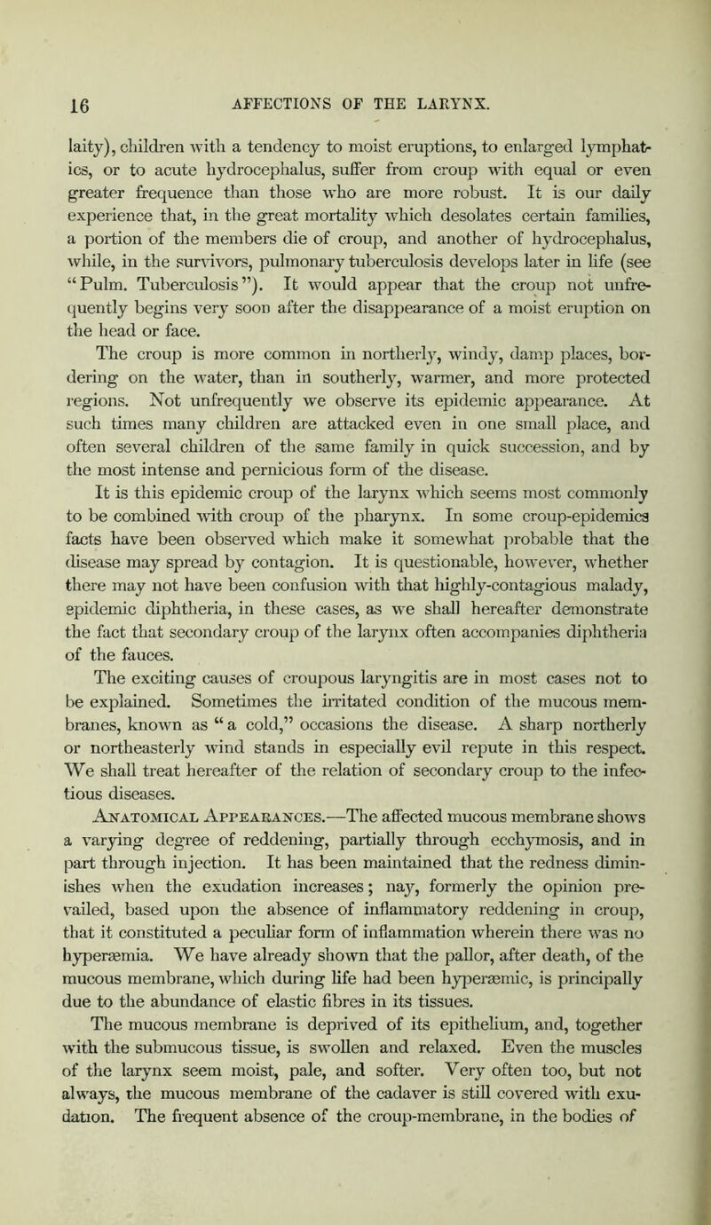 laity), cliildi’en Avitli a tendency to moist ei’uptions, to enlarged lymphat- ics, or to acute hydrocephalus, suffer from croup with equal or even greater frequence than those who are more robust. It is our daily experience that, in the great mortality which desolates certain families, a poidion of the members die of croup, and another of hydrocephalus, while, in the sur\dvors, pulmonary tuberculosis develops later in hfe (see “Pulm. Tuberculosis”). It would appear that the croup not unfre- quently begins very soon after the disappearance of a moist eruption on the head or face. The croup is more common in northerly, windy, damp places, bor- dering on the water, than in southerly, warmer, and more protected regions. Not unfrequently we observe its epidemic appearance. At such times many children are attacked even in one small place, and often several children of the same family in quick succession, and by the most intense and pernicious form of the disease. It is this epidemic croup of the larynx which seems most commonly to be combined wdth croup of the jiharynx. In some croup-epidemics facts have been observed which make it somewhat probable that the disease may spread by contagion. It is questionable, however, whether there may not have been confusion with that liighly-contagious malady, epidemic diphtheria, in these cases, as we shall hereafter demonstrate the fact that secondary croup of the larynx often accompanies diphtheria of the fauces. The exciting causes of croupous laryngitis are in most cases not to be explained. Sometimes the hvitated condition of the mucous mem- branes, known as “ a cold,” occasions the disease. A sharp northerly or northeasterly wind stands in especially evil repute in this respect. We shall treat hereafter of the relation of secondary croup to the infec- tious diseases. Anatomical Appearances.—Tire affected mucous membrane shows a varying degree of reddening, partially through ecchymosis, and in [lart through injection. It has been maintained that the redness dimin- ishes Avhen the exudation increases; nay, formerly the opinion pre- vailed, based upon the absence of inflammatory reddening in croup, that it constituted a peculiar form of inflammation wherein there was no hypermmia. We have already shown that the pallor, after death, of the mucous membrane, which during life had been hypermmic, is principally due to the abundance of elastic fibres in its tissues. The mucous membrane is deprived of its epithelium, and, together with the submucous tissue, is swollen and relaxed. Even the muscles of the larjmx seem moist, pale, and softer. Very often too, but not always, the mucous membrane of the cadaver is stiU covered with exu- dation. The frequent absence of the croup-membrane, in the bodies of
