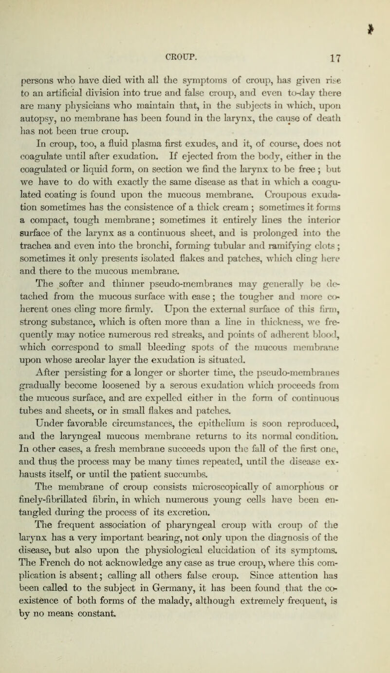 persons who have died with all the symptoms of croup, has given rise to an artificial division into true and false croup, and even to-<lay there are many physicians who maintain that, in the subjects in wliich, upon autopsy, no membrane has been found in the larynx, the cause of death has not been true croup. In croup, too, a fluid plasma first exudes, and it, of course, does not coagulate until after exudation. If ejected from the body, either in the coagulated or liquid form, on section we find the larynx to be free ; but we have to do with exactly the same disease as that in Avhich a coagu- lated coating is found upon the mucous membrane. Croupous exuda- tion sometimes has the consistence of a thick cream ; sometimes it forms a compact, tough membrane; sometimes it entirely lines the interior surface of the larynx as a continuous sheet, and is prolonged into the trachea and even into the bronchi, forming tubular and ramifying clots ; sometimes it only presents isolated flakes and patches, which cling here and there to the mucous membrane. Tlie softer and thinner pseudo-membranes may generally be dc^ tached from the mucous surface with ease; the tougher and more co- herent ones cling more firmly. Upon the external surface of this firm, strong substance, which is often more than a line in thickness, we fre- quently may notice numerous red streaks, and points of adherent blood, which correspond to small bleeding spots of the mucous membran«i upon whose areolar layer the exudation is situated. After persisting for a longer or shorter time, the pseudo-membranes gradually become loosened by a serous exudation which jiroceeds from the mucous surface, and are expelled either in the fonn of continuous tubes and sheets, or in small flakes and patches. Under favorable circumstances, the epithelium is soon reproduced, and the laryngeal mucous membrane returns to its normal condition. In other cases, a fresh membrane succeeds upon the fall of the first one, and thus the process may be many times repeated, until the disease ex- hausts itself, or until the patient succumbs. The membrane of croup consists microscopically of amorphous or finely-fibrillated fibrin, in which numerous young cells have been en- tangled during the process of its excretion. Tlie frequent association of pharyngeal croup with croup of the larynx has a very important bearing, not only upon the diagnosis of the disease, but also upon the physiological elucidation of its symptoms. The French do not acknowledge any case as true croup, where this com- plication is absent; calling all others false croup. Since attention has been called to the subject in Germany, it has been found that the co- existence of both forms of the malady, although extremely frequent, is by no means constant.