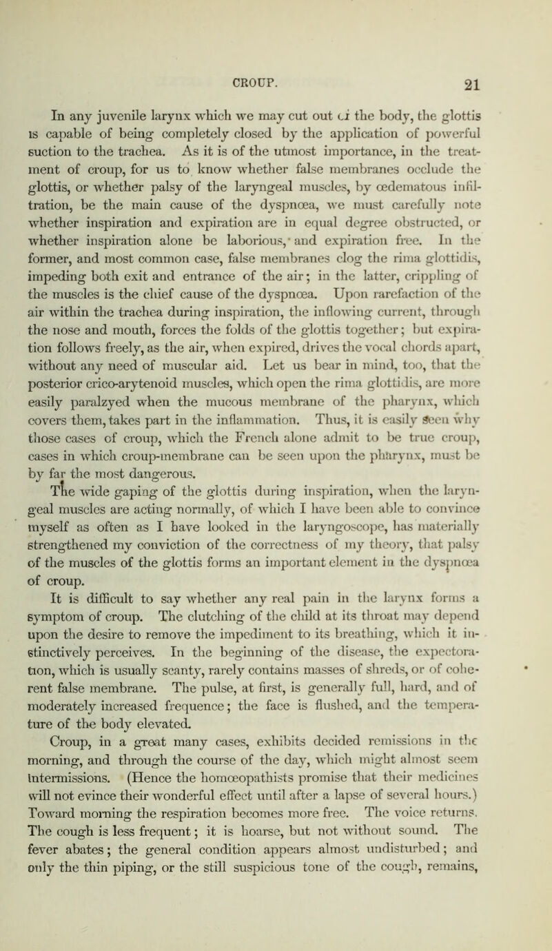 In any juvenile larynx which we may cut out ci the body, the glottis IS capable of being completely closed by the appUcation of powerful suction to the trachea. As it is of the utmost importance, in the treat- ment of croup, for us to know whether false membranes occlude the glottis, or whether palsy of the laryngeal muscles, by cedematous infil- tration, be the main cause of the dyspnoea, we must ciirefully note whether inspiration and expiration are in equal degree obstructed, or whether inspiration alone be lalxjrious,* and expiration free. In the former, and most common case, false membranes clog the rima glottidis, impeding both exit and entrance of the air; in the latter, criiipling of the muscles is the chief cause of the dyspnoea. Upon rarefaction of the air within the trachea during inspiration, the inflowing current, through the nose and mouth, forces the folds of the glottis together; but expira- tion follows freely, as the air, when expired, drives the vocal chords apart, without any need of muscular aid. Let us bear in mind, too, that the posterior crico-arytenoid muscles, which open the rima glottidis, are more easily paralzyed when the mucous membrane of the pharynx, which covers them, takes part in the inflammation. Thus, it is easily 3t:eu why those cases of croup, which the French alone admit to Ikj true croup, cases in which croup-membrane can be seen upon the pharynx, must be by far the most dangerous. Tire wide gaping of the glottis during inspiration, when the laryn- geal muscles are acting normally, of which I have been able to convince myself as often as I have looked in the laryngoscope, has niateriall}’ strengthened my conviction of the correctness of my theoiy, that palsy of the muscles of the glottis forms an important element in the dysjjmea of croup. It is difficult to say whether any real pain in the larynx forms a symptom of croup. The clutching of the chUd at its throat may depend upon the desire to remove the impediment to its breathing, which it in- stinctively perceives. In the beginning of the disease, the exjrectora- tion, wliich is usually scanty, rarely contains masses of shreds, or of cohe- rent false membrane. The pulse, at first, is generally full, hard, and of moderately increased frequence; the face is flushed, and the tempera- ture of the body elevated. Croup, in a great many cases, exhibits decided remissions in the morning, and through the course of the day, which might almost seem Intermissions. (Hence the homceopathists promise that their medicines s\fiU not evince their wonderful effect until after a lapse of several hours.) Toward moining the respiration becomes more free. The voice returns. The cough is less frequent; it is hoarse, but not nfithout soimd. The fever abates; the general condition appears almost undisturbed; and only the thin piping, or the still suspicious tone of the cough, remains,