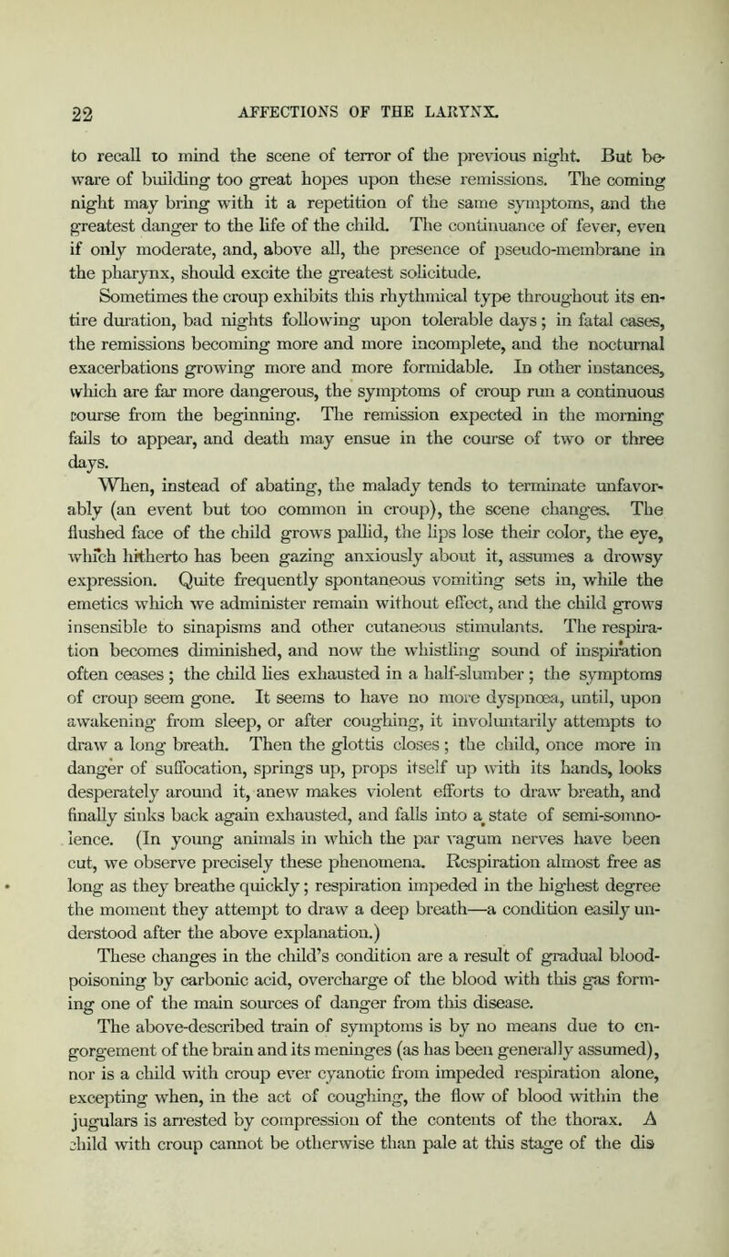 to recall to mind the scene of terror of the previous night. But be- ware of building too great hopes upon these remissions. The coming night may bring with it a repetition of the same symptoms, and the greatest danger to the life of the child. The continuance of fever, even if only moderate, and, above all, the presence of pseudo-membrane in the pharynx, should excite the greatest sohcitude. Sometimes the croup exhibits this rhythmical type throughout its en- tire duration, bad nights following upon tolerable days; in fatal cases, the remissions becoming more and more incomplete, and the nocturnal exacerbations growing more and more formidable. In other instances, which are far more dangerous, the symptoms of croup run a continuous course from the beginning. Tire remission expected in the morning fails to appear, and death may ensue in the course of two or three days. When, instead of abating, the malady tends to terminate unfavor- ably (an event but too common in croup), the scene changes. The flushed face of the child grows pallid, the Kps lose their color, the eye, whfch hitherto has been gazing anxiously about it, assumes a drowsy expression. Quite frequently spontaneous vomiting sets in, while the emetics which we administer remain without effect, and the child grows insensible to sinapisms and other cutaneous stimulants. The respira- tion becomes diminished, and now the whistling sound of insph^ation often ceases ; the child Hes exhausted in a half-slumber ; the symptoms of croup seem gone. It seesns to have no more dyspnoea, until, upon awakening from sleep, or after coughing, it involimtarily attempts to draw a long breath. Then the glottis closes; the child, once more in danger of suffocation, springs up, props itself up with its hands, looks desperately around it, anew makes violent efforts to draw breath, and finally sinks back again exhausted, and falls into a^ state of semi-somno- lence. (In young animals in which the par ^'agum nerves have been cut, we observe precisely these phenomena. Respiration almost free as long as they breathe quickly; respiration impeded in the hig'hest degree the moment they attempt to draw a deep breath—a condition easily un- derstood after the above explanation.) These changes in the child’s condition are a result of gradual blood- poisoning by carbonic acid, overcharge of the blood with this gas form- ing one of the main sources of danger from this disease. The above-described train of symptoms is by no means due to en- gorgement of the brain and its meninges (as has been generally assumed), nor is a child with croup ever cyanotic from impeded respiration alone, excepting when, in the act of coughing, the flow of blood within the jugulars is airested by compression of the contents of the thorax. A child with croup cannot be otherwise than pale at this stage of the dis