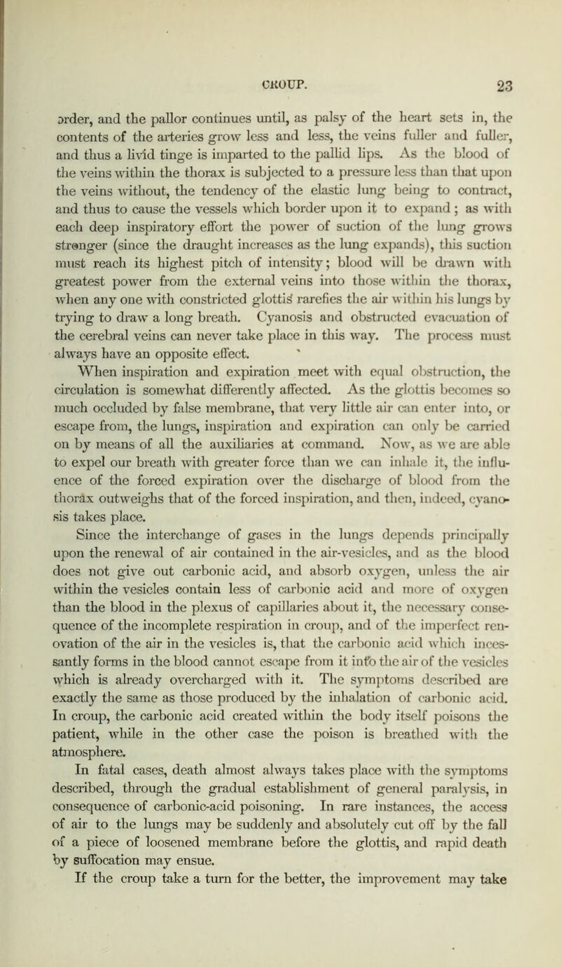 order, and the pallor continues until, as palsy of the heart sets in, the contents of the arteries grow less and less, the veins fuller and fuller, and thus a hvid tinge is imparted to the pallid lips. As the blood of the veins within the thorax is subjected to a pressure less than that upon the veins -without, the tendency of the elastic lung being to contract, and thus to cause the vessels which border upon it to expand; as with each deep inspiratory effort the power of suction of the lung grows strenger (since the draught increases as the lung expands), tliis suction must reach its highest pitch of intensity; blood will be da-awn with greatest power from the external veins into those within the thorax, when any one with constricted glottic rarefies the air within his lungs by trying to draw a long breath. Cyanosis and obstructed evacuation of the cerebral veins can never take place in this way. The process must always have an opposite effect. When inspiration and expiration meet with equal obstruction, the circulation is somewhat differently affected. As the glottis becomes so much occluded by false membrane, that very little aii- can enter into, or escape from, the lungs, inspiration and expiration can only be carried on by means of all the auxiliaries at command. Now, as we are able to expel our breath with greater force than we can inhale it, the inllu- ence of the forced expii-ation over the discharge of blood from the thorax outweighs that of the forced inspiration, and then, indeed, cyano- sis takes place. Since the interchange of gases in the lungs depends principally upon the renewal of air contained in the air-vesicles, and as the blood does not give out carbonic acid, and absorb oxygen, unless the air within the vesicles contain less of carbonic acid and more of oxygen than the blood in the plexus of capillaries about it, the necessary conse- quence of the incomplete respiration in croup, and of the imperfect ren- ovation of the air in the vesicles is, that the carbonic acid which inces- santly forms in the blood cannot escape from it info the air of the vesicles which is already overcharged with it. The symptoms described are exactly tlie same as those produced by the inhalation of carbonic acid. In croup, the carbonic acid created -vvdthin the body itself poisons the patient, while in the other case the poison is breathed with the atanosphere. In fatal cases, death almost always takes place with the symptoms described, through the gradual establishment of general paralysis, in consequence of carbonic-acid poisoning. In rare instances, the access of air to the lungs may be suddenly and absolutely cut off by the fall of a piece of loosened membrane before the glottis, and rapid death by suffocation may ensue. If the croup take a turn for the better, the improvement may take