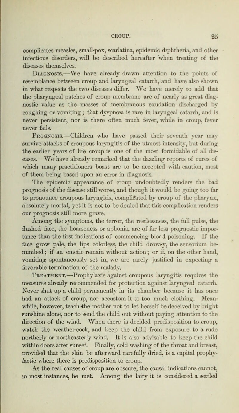 compKcates measles, small-pox, scarlatina, epidemic diphtheria, and other infectious disorders, will be described hereafter when treating of the diseases themselves. Diagnosis.—We have already drawn attention to the points of resemblance between croup and laryngeal catarrh, and have also shown in what respects the two diseases differ. We have merely to add that the pharyngeal patches of croup membrane are of nearly as great diag- nostic value as the masses of membranous exudation discharged by coughing or vomiting; that dyspnoea is rare in laryngeal catarrh, and is never persistent, nor is there often much fever, while in croup, fever never fails. Prognosis.—Children who have jiassed their seventh year may survive attacks of croupous laryngitis of the utmost intensity, but during the earher years of life croup is one of the most formidable of aU dis- eases. We have already remarked tliat the dazzling reports of cures of which many practitioners boast are to be accepted with caution, most of them being based upon an error in diagnosis. The epidemic appearance of croup undoubtedly renders the bad prognosis of the disease still worse, and though it would be going too far to pronounce croupous laryngitis, complicated by croup of the jiharynx, absolutely mortal, yet it is not to be denied that this complication renders our prognosis still more grave. Among the symptoms, the terror, the restlessness, the full pulse, the flushed face, the hoarseness or aphonia, are of far less prognostic impor- tance than the first indications of commencing bloc d poisoning. If the face grow pale, the lips colorless, the child drowsy, the sensoriuni be- numbed ; if an emetic remain without action; or if, on the other hand, vomiting spontaneously set in, Ave are rarely justified in expecting a favorable termination of the malady. Treatment.—Prophylaxis against crouiious laryngitis reipiires the measures already recommended for protection against laryngeal catarrh. Never shut up a child permanently in its chamber because it has once had an attack of croup, nor accustom it to too much clothing. 5Iean- while, however, teach 4he mother not to let herself be deceived by bright sunshine alone, nor to send the child out without paying attention to the direction of the wind. When there is decided predisposition to croup, watch the Aveather-cock, and keep the child from exposure to a rude northerly or northeasterly wind. It is also advisable to keep the child within doors after sunset. Finally, cold washing of the throat and breast, provided that the skin be afterAvard carefully dried, is a capital prophy- lactic Avhere there is predisposition to croup. As the real causes of croup are obscure, the causal indications cannot, m most instances, be met. Among the laity it is considered a settled