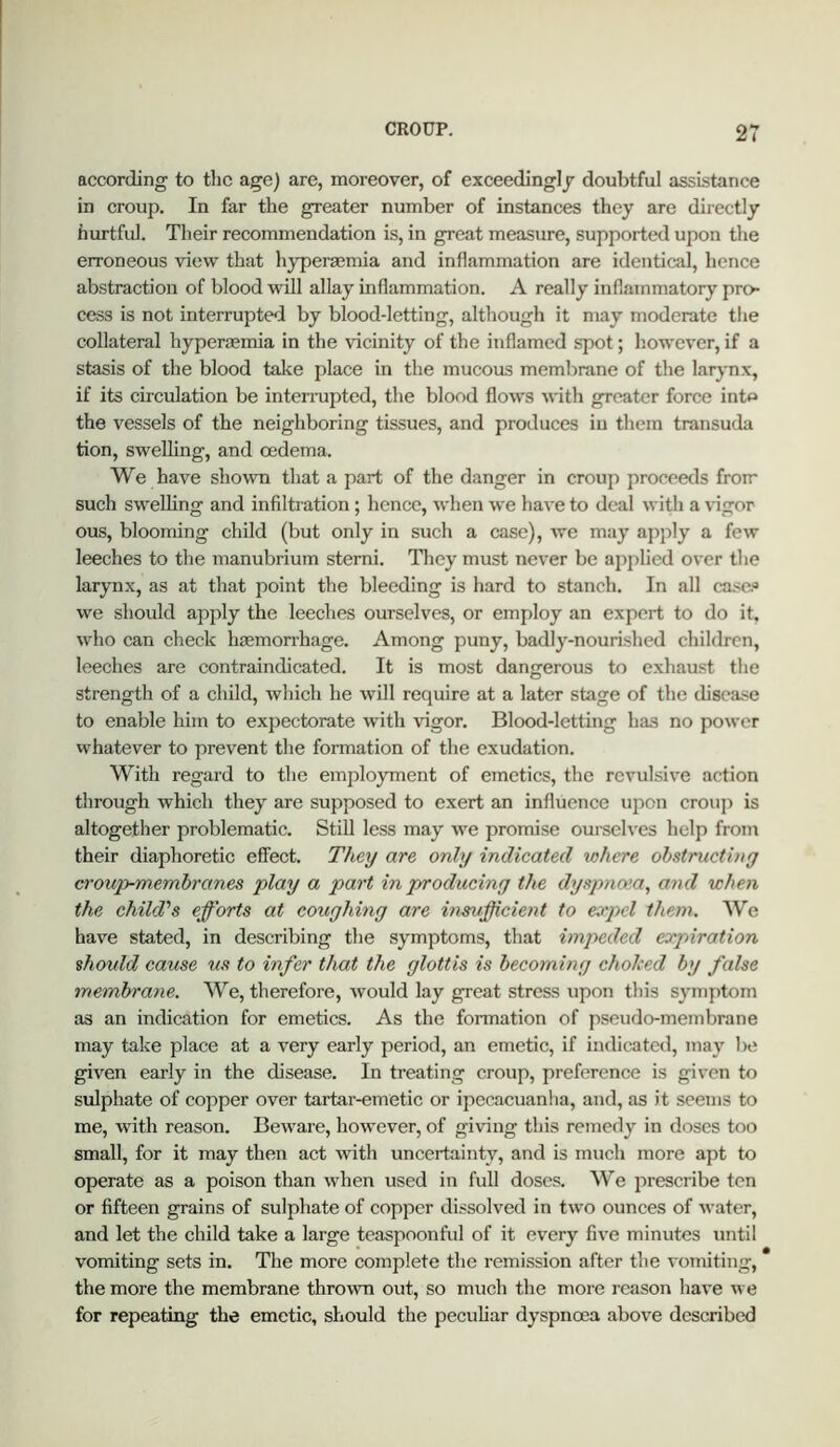 according to the age) are, moreover, of exceedingly doubtful assistance in croup. In far the greater number of instances they are directly hurtful. Their recommendation is, in great measure, supported upon the erroneous view that hyperasmia and inflammation are identical, hence abstraction of blood will allay inflammation. A really inflammatory pro- cess is not interrupted by blood-letting, although it may moderate tlie collateral hyperoemia in the vicinity of the inflamed spot; liowever, if a stasis of the blood take place in the mucous membrane of the larynx, if its circulation be interrapted, the blood flows with greater force intp the vessels of the neighboring tissues, and produces iu tliem transuda tion, swelling, and oedema. We have shown that a part of the danger in croup proceeds from such swelling and infiltration; hence, when we have to deal with a vigor ous, blooming child (but only in such a case), we may ajiply a few leeches to the manubrium sterni. Tliey must never be aj^plied over the larynx, as at that point the bleeding is hard to stanch. In all case* we should apply the leeches ourselves, or employ an expert to do it, who can check haemorrhage. Among puny, badly-nourished children, leeches are contraindicated. It is most dangerous to exhaust the strength of a child, which he will require at a later stage of the disea-^e to enable him to expectorate with vigor. Blood-letting has no power whatever to prevent the formation of the exudation. With regard to the employment of emetics, the revulsive action through which they are supposed to exert an influence upon croup is altogether problematic. StiU less may we promise oui-selves help from their diaphoretic effect. They are only indicated where obstriictiny croup-membranes play a part in producing the dyspnoia, and when the child's efforts at coughing are inefficient to expel them. AVe have stated, in describing the symptoms, that impeded expiration should cause us to infer that the glottis is becoming cholced by false membrane. 'We, therefore, would lay great stress upon this symptom as an indication for emetics. As the formation of pseudo-membrane may take place at a very early period, an emetic, if indicated, ma}' bt; given early in the disease. In treating croup, preference is given to sulphate of copper over tartar-emetic or ipecacuanha, and, as it seems to me, with reason. Beware, however, of giving this remedy in doses too small, for it may then act with uncertainty, and is much more apt to operate as a poison than when used in full doses. We prescribe ten or fifteen grains of sulphate of copper dissolved in two ounces of water, and let the child take a large teaspoonful of it every five minutes until vomiting sets in. The more complete the remission after the voTniting, the more the membrane thrown out, so much the more reason have we for repeating the emetic, should the pecuhar dyspnoea above described