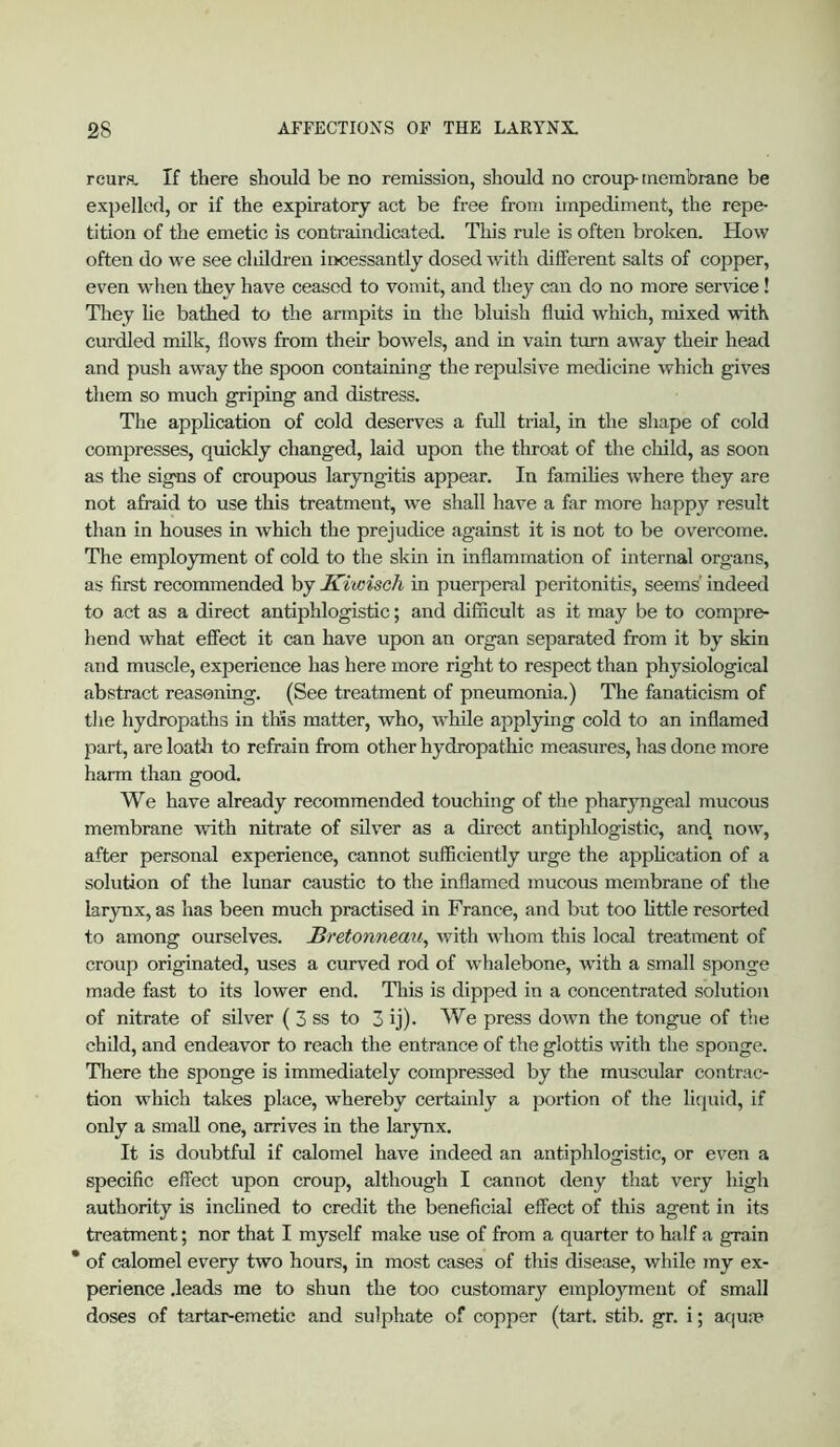 rcura. If there should be no remission, should no croup membi-ane be e.xpelled, or if the expiratory act be free from impediment, the repe- tition of the emetic is contraindicated. This rule is often broken. How often do we see cliildi-en incessantly dosed with different salts of copper, even when they have ceased to vomit, and they can do no more service! They he bathed to the armpits in the bluish fluid which, mixed with curdled milk, flows from their bowels, and in vain turn away their head and push away the spoon containing the repulsive medicine which gives them so much griping and distress. The application of cold deserves a full trial, in the shape of cold compresses, quickly changed, laid upon the throat of the cliild, as soon as the signs of croupous laryngitis appear. In famihes where they are not afraid to use this treatment, we shall have a far more happy result than in houses in which the prejudice against it is not to be overcome. The employment of cold to the skin in inflammation of internal organs, as first recommended by Kiwisch in puerperal peritonitis, seems' indeed to act as a direct antiphlogistic; and difficult as it may be to compre- hend what effect it can have upon an organ separated from it by skin and muscle, experience has here more right to respect than physiological abstract reasoning. (See treatment of pneumonia.) The fanaticism of the hydropaths in this matter, who, while applying cold to an inflamed part, are loatli to refrain from other hydropathic measures, has done more harm than good. We have already recommended touching of the pharyngeal mucous membrane with nitrate of silver as a direct antiphlogistic, and now, after personal experience, cannot sufficiently urge the application of a solution of the lunar caustic to the inflamed mucous membrane of the larynx, as has been much practised in France, and but too little resorted to among ourselves. Sretonneau, Avith whom this local treatment of croup originated, uses a curved rod of whalebone, with a small sponge made fast to its lower end. Tliis is dipped in a concentrated solution of nitrate of silver ( 3 ss to 3 ij)- We press down the tongue of the child, and endeavor to reach the entrance of the glottis with the sponge. There the sponge is immediately compressed by the muscular contrac- tion which takes place, whereby certainly a portion of the liquid, if only a small one, arrives in the larynx. It is doubtful if calomel have indeed an antiphlogistic, or even a specific effect upon croup, although I cannot deny that very high authority is inchned to credit the beneficial effect of this agent in its treatment; nor that I myself make use of from a quarter to half a grain * of calomel every two hours, in most cases of this disease, while my ex- perience .leads me to shun the too customary employment of small doses of tartar-emetic and sulphate of copper (tart. stib. gr. i; acjum