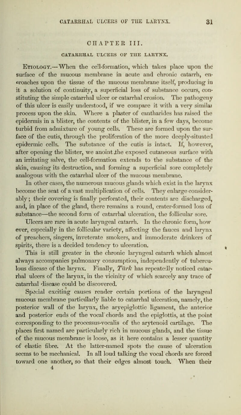 CHAPTER III. CATARRHAL ULCERS OF THE LARYN.X^. Etiology.—When the cell-formation, which takes place upon the surface of the mucous membrane in acute and chronic catarrh, en- croaches upon the tissue of the mucous membrane itself, producing in it a solution of continuity, a superficial loss of sulistance occurs, con- stituting the simple catarrhal ulcer or catarrhal erosion. The jiathogeny of this ulcer is easily understood, if we compare it with a very similai process upon the skin. Where a plaster of cantharides h;is raised the epidermis in a blister, the contents of the blister, in a few days, become turbid from admixture of young cells. These are formed upon the sur- face of the cutis, through the prohferation of the more deeply-situated epidermic cells. The substance of the cutis is intact. If, however, after opening the blister, we anoint ihe exposed cutaneous surface with an irritating salve, the cell-formation extends to the substance of the skin, causing its destruction, and forming a superficial sore comjiletely analogous with the catarrhal ulcer of the mucous membrane. In other cases, the numerous mucous glands which exist in the larynx become the seat of a vast multiplication of cells. Tliey enlarge consider- ably ; their covering is finally perforated, their contents are discharged, and, in place of the gland, there remains a round, crater-formed loss of substance—the second form of catarrhal ulceration, the follicular sore. Ulcers are rare in acute laryngeal catarrh. In the chronic form, how ever, especially in the follicular variety, affecting the fauces and larynx of preachers, singers, inveterate smokers, and immoderate drinkers of spirits, there is a decided tendency to ulceration. This is still greater in the chronic laryngeal catarrh which almost always accompanies pulmonary consumption, independently of tubercu- lous disease of the larynx. Finally, TiXrh has repeatedly noticed catar- rhal ulcers of the larynx, in the vicinity of which scarcely any trace of catarrhal disease could be discovered. Special exciting causes render certain portions of the laryngeal mucous membrane particularly liable to catarrhal ulceration, namely, the posterior wall of the larynx, the aryepiglottic ligament, the anterior and posterior ends of the vocal chords and the epiglottis, at the point corresponding to the processus-vocalis of the arytenoid cartilage. The places first named are particularly rich in mucous glands, and the tissue of the mucous membrane is loose, as it here contains a lesser quantity of elastic fibre. At the latter-named spots the cause of ulceration seems to be mechanical. In all loud talking the vocal chords are forced toward one another, so that their edges almost touch. When their 4