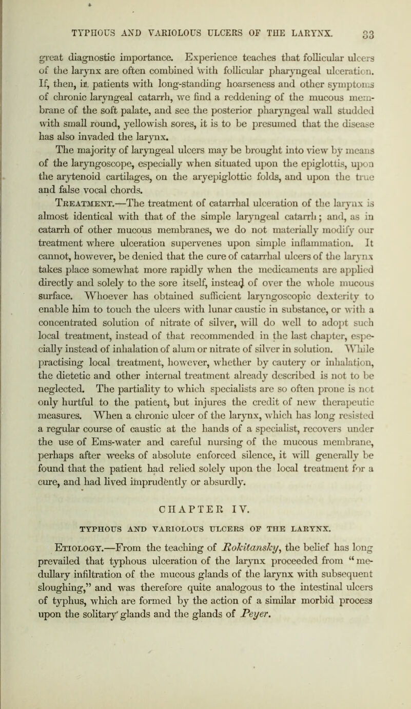 gieat diagnostic importance. Experience teaches that follicular ulcers of the larynx are often combined with foUicular pharyngeal ulceration. If, then, iM. patients with long-standing hoarseness and other symptoms of chronic laryngeal catarrh, we find a reddening of the mucous mem- brane of the soft palate, and see the posterior pharyngeal wall studded with small round, yellowish sores, it is to be presumed that the disease has also invaded the larynx. The majority of laryngeal ulcers may be brought into view by means of the laryngoscope, especially when situated upon the epiglottis, u]Joa the arytenoid cartilages, on the aryepiglottic folds, and ujjon the tme and false vocal chords. Treatment.—The treatment of catarrhal ulceration of the larynx is almost identical with that of tlie simple laryngeal catarrh; and, as in catanh of other mucous membranes, we do not materiall}' modify our treatment where ulceration supervenes upon simple inflammation. It cannot, however, be denied that the cure of catarrhal ulcers of the larynx takes place somewhat more rapidly when the medicaments are applied directly and solely to the sore itself, instead of over the whole mucous surface. Whoever has obtained sufficient laryngoscopic dexterity to enable him to touch the ulcers with lunar caustic in substance, or with a concentrated solution of nitrate of silver, will do well to adopt such local treatment, instead of that recommended in the last chajjter, e.sj^e- ciaUy instead of inhalation of alum or nitrate of silver in solution, '\^’hile practising local trejitment, however, whether by cautery or inlialation, the dietetic and other internal treatment already described is not to be neglected. The partiality to which specialists are so often prone is not only hurtful to the patient, but injures the credit of new therapeutic measures. When a chronic ulcer of the larynx, Avhich has long resisted a regular course of caustic at the hands of a specialist, recovers under the use of Ems-water and careful nursing of the mucous membrane, perhaps after Aveeks of absolute enforced silence, it Arill generally be found that the patient had relied solely upon the local treatment for a cure, and had lived imprudently or absurdly. CIIAPTEPw IV. TTPHOTJS AND VAEIOLOtJS ITLCERS OP THE LARYNX. Etiology.—From the teaching of Mokitansky, the belief has long prevailed that tj^hous ulceration of the larjmx proceeded from “ me- dullary infiltration of the mucous glands of the larynx Avith subsequent sloughing,” and Avas therefore quite analogous to the intestinal ulcers of typhus, Avhich are formed by the action of a similar morbid process upon the solitary' glands and the glands of Peyer.
