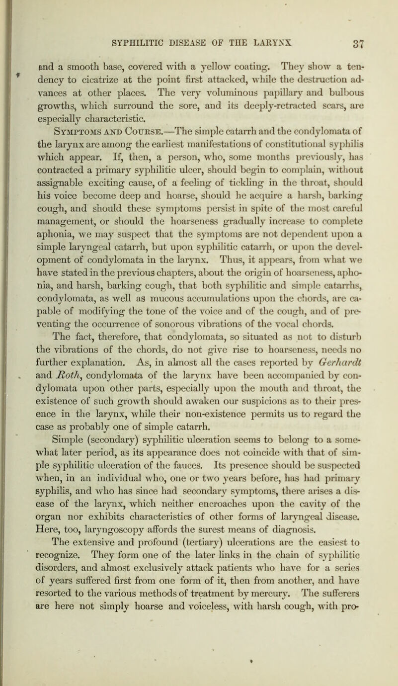 and a smooth base, covered with a yellow coating. They show a ten- dency to cicatrize at the point first attacked, while the destruction ad- vances at other places. The very voluminous papillarj' and bulbous growths, which surround the sore, and its dee2>ly-retracted scars, are especially characteristic. Symptoms and Course.—The simple catarrh and the condylomata of the larynx are among the earliest manifestations of constitutional syphilis wliich appear. If, then, a person, who, some months previously, has contracted a primary syphihtic ulcer, should begin to complain, without assignable exciting cause, of a feeling of tickhng in the throat, should his voice become deep and hoarse, should he accjuire a harsh, barking cough, and should these symptoms persist in spite of the most careful management, or should the hoarseness gradually increase to complete aphonia, we may suspect that the symptoms are not dependent upon a simple laryngeal catarrh, but upon syphilitic catarrh, or upon the devel- ojunent of condylomata in the larynx. Thus, it appears, from what M e have stated in the previous chapters, about the origin of hoai-seness, apho- nia, and harsh, barking cough, that both syphilitic and simple catarrhs, condylomata, as well as mucous accumulations upon the chords, are ca- pable of modifying the tone of the voice and of the cough, and of pre- venting the occurrence of sonorous \dbrations of the vocal chords. The fact, therefore, that condylomata, so situated as not to disturb the vibrations of the chords, do not give rise to hoarseness, needs no further explanation. As, in ahnost all the cases reported by Gerhardt and jRoth, condylomata of the larynx have been accomjianied by con- dylomata upon other parts, especially upon the mouth and throat, the existence of such growth should aMraken our susjucions as to their pres- ence in the larynx, while their non-existence permits us to regard the case as j^robably one of simple catarrh. Simple (secondary) sy[)hilitic ulceration seems to belong to a some- what later period, as its appearance does not coincide with that of sim- ple syphilitic ulceration of the fauces. Its presence should be suspected when, in an individual who, one or tM’o years before, has had primary syphilis, and M'ho has since had secondary symptoms, there arises a dis- ease of the larynx, which neither encroaehes upon the cavity of the organ nor exhibits characteristics of other forms of laryngeal disease. Here, too, laryngoscopy affords the surest means of diagnosis. The extensive and jirofound (tertiary) ulcerations are the easiest to recognize. They form one of the later hnks in the chain of syj)hihtic disorders, and almost exclusively attack patients who have for a series of years suffered first from one form of it, then from another, and have resorted to the various methods of treatment by mercury. The sufferers are here not simply hoarse and voiceless, M’ith harsh cough, M’ith pro-