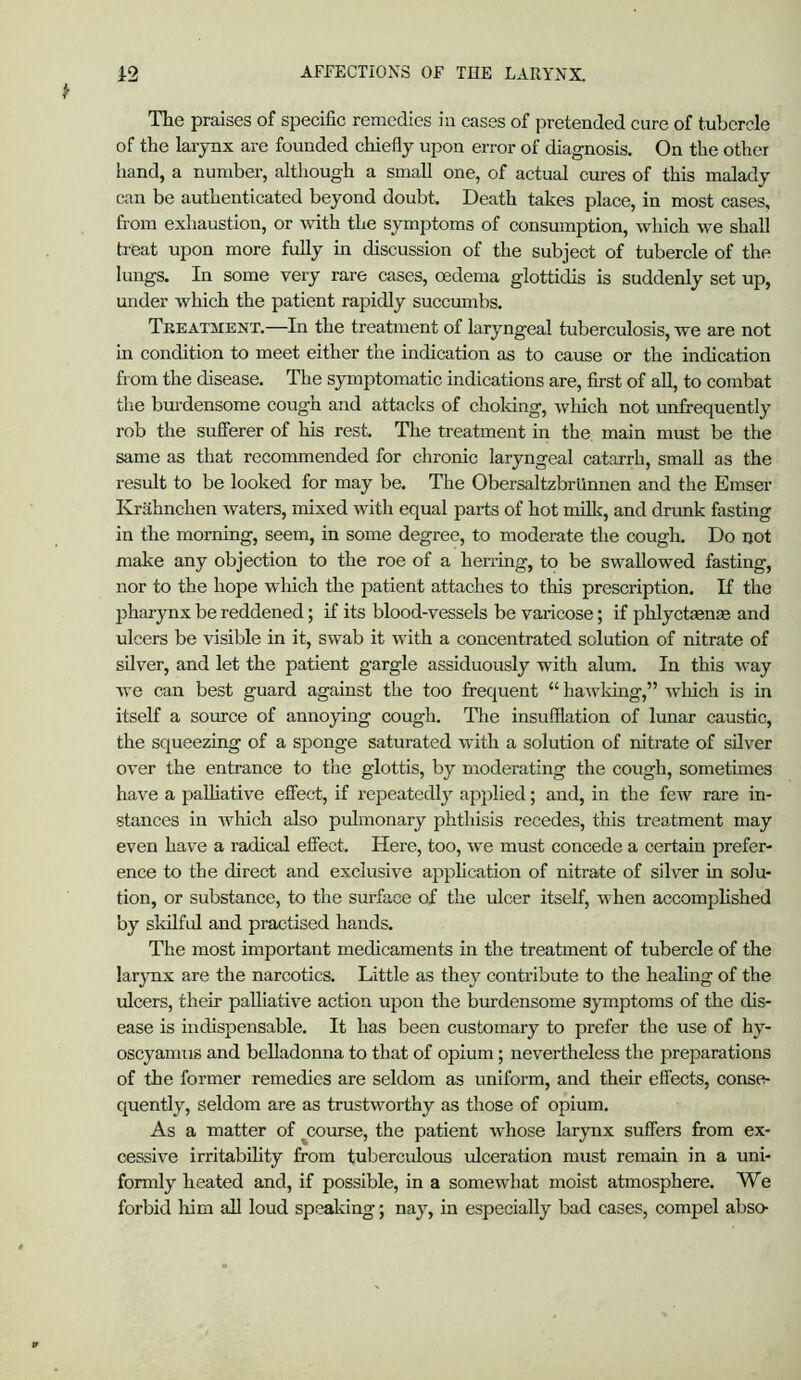 The praises of specific remedies iii eases of pretended cure of tubercle of the larynx are founded chiefly upon error of diagnosis. On the other hand, a number, although a small one, of actual cures of this malady can be authenticated beyond doubt. Death takes place, in most cases, from exhaustion, or mth the symptoms of consumption, which we shall treat upon more fully in discussion of the subject of tubercle of the lungs. In some very rare cases, oedema glottidis is suddenly set up, under which the patient rapidly succumbs. Treatment.—In the treatment of laryngeal tuberculosis, we are not in condition to meet either the indication as to cause or the indication from the disease. The symptomatic indications are, first of all, to combat the bm-densome cough and attacks of choldng, which not unfrequently rob the sufferer of his rest. The treatment in the main must be the same as that recommended for chronic laryngeal catarrh, small as the result to be looked for may be. The Obersaltzbriinnen and the Emser Krahnchen waters, mixed with equal parts of hot rniUc, and drunk fasting in the morning, seem, in some degree, to moderate the cough. Do not make any objection to the roe of a herring, to be swallowed fasting, nor to the hope which the patient attaches to this prescription. If the pharynx be reddened; if its blood-vessels be varicose; if phlyctaenae and ulcers be visible in it, swab it with a concentrated solution of nitrate of silver, and let the patient gargle assiduously with alum. In this way Ave can best guard against the too frequent “ haAvldng,” wliich is in itself a source of annoying cough. The insufflation of lunar caustic, the squeezing of a sponge saturated with a solution of nitrate of silver OA^er the entrance to the glottis, by moderating the cough, sometimes have a paUiathm effect, if repeatedly applied; and, in the feAv rare in- stances in Avhich also pulmonary phthisis recedes, this treatment may even have a radical effect. Here, too, Ave must concede a certain prefer- ence to the direct and exclusive application of nitrate of silver in solu- tion, or substance, to the surface of the ulcer itself, Avhen accomphshed by skilful and practised hands. The most important medicaments in the treatment of tubercle of the larynx are the narcotics. Little as they contribute to the heahng of the ulcers, their palliative action upon the burdensome symptoms of the dis- ease is indispensable. It has been customary to prefer the use of hy- oscyamiis and belladonna to that of opium; nevertheless the preparations of the former remedies are seldom as uniform, and their effects, conse- quently, seldom are as trustAvorthy as those of opium. As a matter of ^course, the patient Avhose larynx suffers from ex- cessiA'e irritabihty from tuberculous ulceration must remain in a uni- formly heated and, if possible, in a someAvhat moist atmosphere. We forbid Ifirn aU loud spsaldng; nay, in especially bad cases, compel abso-