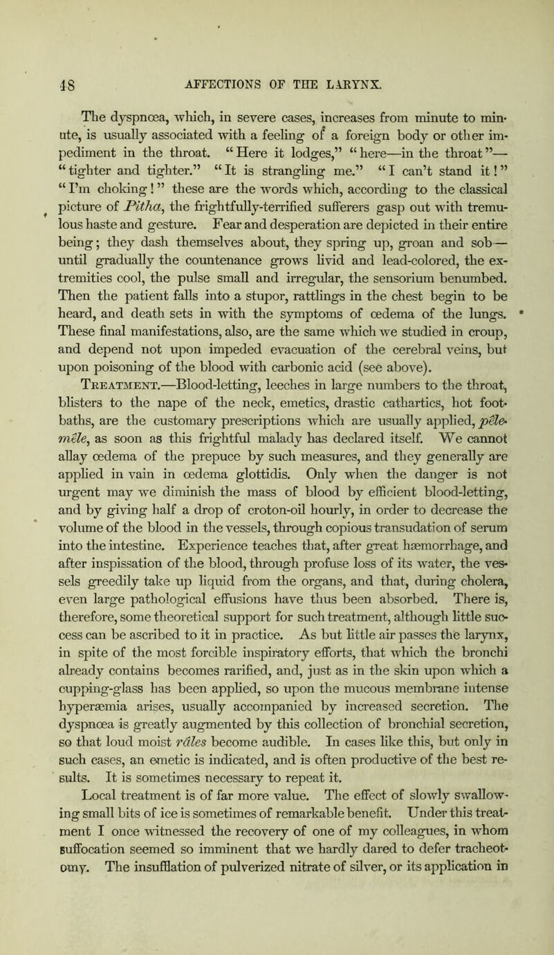 Tlie dyspnoea, Avliich, in severe cases, increases from minute to min- ute, is usually associated with a feeling o/ a foreign body or other im- pediment in the throat. “ Here it lodges,” “ here—in the throat ”— “ tighter and tighter.” “ It is stranghng me.” “ I can’t stand it! ” “ I’m choking ! ” these are the words which, according to the classical ^ picture of Pitha, the frightfully-terrified sufferers gasp out with tremu- lous haste and gesture. Fear and desperation are depicted in their entire being; they dash themselves about, they spring up, groan and sob — until gradually the countenance grows livid and lead-colored, the ex- tremities cool, the pulse small and irregular, the sensorium benumbed. Then the patient falls into a stupor, rattlings in the chest begin to be heard, and death sets in with the symptoms of oedema of the lungs. • These final manifestations, also, are the same which we studied in croup, and depend not upon impeded evacuation of the cerebral veins, but upon poisoning of the blood with carbonic acid (see above). Treatment.—Blood-letting, leeches in large numbers to the throat, bhsters to the nape of the neck, emetics, drastic cathartics, hot foot- baths, are the customary prescriptions which are usually applied, ptle- mUe, as soon as this frightful malady has declared itself. We cannot allay oedema of the prepuce by such measures, and they generally are apphed in vain in oedema glottidis. Only when the danger is not urgent may w^e diminish the mass of blood by efficient blood-letting, and by giving half a drop of croton-oU hourly, in order to decrease the volume of the blood in the vessels, through copious transudation of serum into the intestine. Experience teaches that, after great haemorrhage, and after inspissation of the blood, through profuse loss of its water, the ves- sels greedily take up liquid from the organs, and that, during cholera, even large pathological effusions have thus been absorbed. There is, therefore, some theoretical support for such treatment, although little suc- cess can be ascribed to it in practice. As but httle air passes the larynx, in spite of the most forcible inspiratory efforts, that which the bronchi already contains becomes rarified, and, just as in the skin upon which a cupping-glass has been applied, so upon the mucous membrane intense hyperacmia arises, usually accompanied by increased secretion. The dyspnoea is greatly augmented by this collection of bronchial secretion, so that loud moist rdles become audible. In cases like this, but only in such cases, an emetic is indicated, and is often productive of the best re- sults. It is sometimes necessary to repeat it. Local treatment is of far more value. The effect of slowly swallow- ing small bits of ice is sometimes of remarkable benefit. Under this treat- ment I once witnessed the recovery of one of my colleagues, in whom suffocation seemed so imminent that we hardly dared to defer tracheot- omy. The insufflation of pulverized nitrate of sUver, or its application in