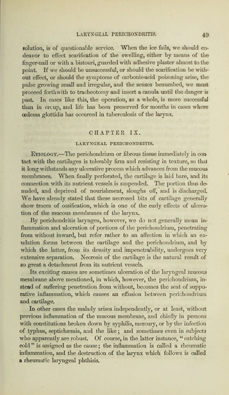 LARYNGEAL PERICHONDRITIS. 40 solution, is of questionable service. Wlien the ice fails, we should en- deavor to effect scarification of the swelling, either by means of the finger-nail or with a bistouri, guarded with adhesive plaster almost to the point. If we should be unsuccessful, or should the scarification be with- out effect, or shovJd the symptoms of carbonic-acid poisoning arise, the pulse growing small and in-egular, and the senses benumbed, we must proceed forthAvith to tracheotomy and insert a canula until the danger is past. In cases hke this, the operation, as a Avhole, is more successful than in crcup, and fife has been preserv'ed for months in cases where oedema glottidis has occurred in tuberculosis of the larynx, CHAPTER IX. LARYJTGEAL PERICHOjSTDEITIS. Etiology.—The perichondrium or fibrous tissue immediately in con- tact with the cartilages is tolerably firm and resifsting in texture, so thij it long withstands any ulcerative process which advances from the mucous membranes. When finally perforated, the cartilage is laid bare, and its connection with its nutrient vessels is suspended. The portion thus de- nuded, and deprived of nourishment, sloughs off, and is dischargecL We have already stated that these necrosed bits of cartilage generally show traces of ossification, which is one of the early effects of ulcenir tion of the mucous membranes of the larynx. By perichondritis laryngea, hoAvev^er, we do not generally mean in- flammation and ulceration of portions of the perichondrium, penetrating from without inward, but refer rather to an affection in which an ex- udation forms between the cartilage and the perichondrium, and by which the latter, from its density and impenetrability, undergoes very extensive separation. Necrosis of the cartilage is the natural result of so great a detachment from its nutrient vessels. Its exciting causes are sometimes ulceration of the laryngeal mucous membrane above mentioned, in which, however, the perichondrium, in- stead of suffering penetration from without, becomes the seat of suppu- rative inflammation, which causes an effusion between perichondrium and cartilage. In other cases the malady arises independently, or at least, without preAGOus inflammation of the mucous membrane, and chiefly in persons with constitutions broken doAAOi by sjq)hihs, mercury, or by the infection of typhus, septichgemia, and the hke; and sometimes eA'en in subjects Avho apparently are robust. Of course, in the latter instance, “ catching cold ” is assigned as the cause; the inflammation is called a rheumatic inflammation, and the destruction of the larynx Avhich follows is called a rheumatic laryngeal phthisis.