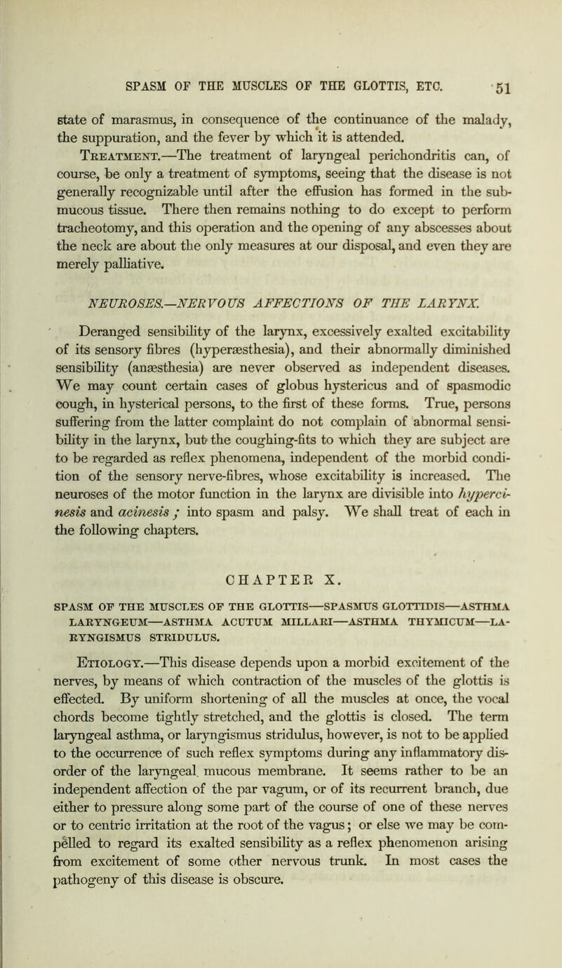 state of marasmus, in consequence of the continuance of the malady, the suppuration, and the fever by which it is attended. Treatment.—The treatment of laryngeal perichondritis can, of course, be only a treatment of symptoms, seeing that the disease is not generally recognizable until after the effusion has formed in the sub- mucous tissue. There then remains nothing to do except to perform tracheotomy, and this operation and the opening of any abscesses about the neck are about the only measures at om disposal, and even they are merely palliative. NEUROSES.—NERVOUS AFFECTIONS OF THE LARYNX. Deranged sensibihty of the larynx, excessively exalted excitabihty of its sensory fibres (hypermsthesia), and their abnormally diminished sensibihty (anaesthesia) are never observed as independent diseases. We may count certain cases of globus hystericus and of spasmodic cough, in hysterical persons, to the first of these forms. True, persons suffering from the latter complaint do not complain of abnormal sensi- bihty in the larynx, but the coughing-fits to which they are subject are to be regarded as reflex phenomena, independent of the morbid condi- tion of the sensory nerve-fibres, whose excitability is increased. Tlie neuroses of the motor function in the larynx are divisible into hyperci- nesis and aeinesis / into spasm and palsy. We shall treat of each in the foUowing chapters. CHAPTER X. SPASM OF THE MUSCLES OF THE GLOTTIS—SPASMUS GLOTTIDIS—ASTHMA LARTNGEUM—ASTHMA ACUTUM MILLARI—ASTHMA THYMICUM—LA- RYNGISMUS STRIDULUS. Etiology.—This disease depends upon a morbid excitement of the nerves, by means of which contraction of the muscles of the glottis is effected. By uniform shortening of aU the muscles at once, the vocal chords become tightly stretched, and the glottis is closed. The term laryngeal asthma, or laryngismus stridulus, however, is not to be appfied to the occurrence of such reflex symptoms during any inflammatory dis- order of the laryngeal, mucous membrane. It seems rather to be an independent affection of the par vagum, or of its recurrent branch, due either to pressure along some part of the course of one of these nerves or to centric irritation at the root of the vagus; or else we may be com- pelled to regard its exalted sensibihty as a reflex phenomenon arising from excitement of some cither nervous tnmk. In most cases the pathogeny of this disease is obscure.