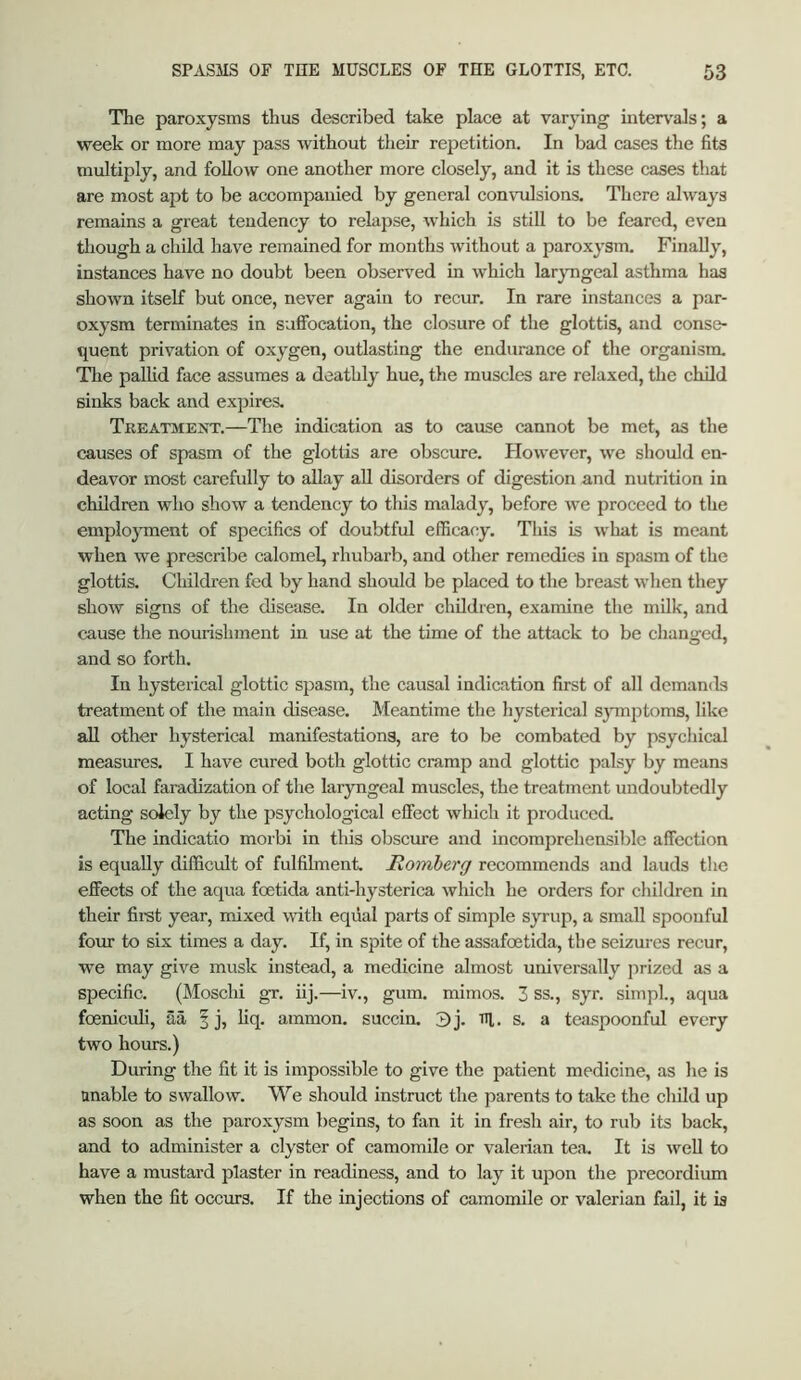 The paroxysms thus described take place at varying intervals; a week or more may pass without tlieir repetition. In bad cases the fits multiply, and follow one another more closely, and it is these cases that are most apt to be accompanied by general convulsions. There always remains a great tendency to relapse, which is still to be feared, even though a child have remained for months without a paroxysm. Finally, instances have no doubt been observed in which larjmgeal asthma has shown itself but once, never again to recur. In rare instances a par- oxysm terminates in suffocation, the closure of the glottis, and conse- quent privation of oxygen, outlasting the endurance of the organism. Tlie pallid face assumes a deathly hue, the muscles are relaxed, the child sinks back and expires. TreatmeoStt.—The indication as to cause cannot be met, as the causes of spasm of the glottis are obscure. However, we should en- deavor most carefully to allay aU disorders of digestion and nutrition in children who show a tendency to this malady, before we proceed to the emplojTnent of specifics of doubtful efficacy. This is what is meant when we prescribe calomel, rhubarb, and other remedies in spasm of the glottis. Children fed by hand should be placed to the breast when they show signs of the disease. In older children, examine the milk, and cause the nourishment in use at the time of the attack to be changed, and so forth. In hysterical glottic spasm, the causal indication first of all demands treatment of the main disease. Meantime the hysterical sjTnjjtoms, like aU other hysterical manifestations, are to be combated by psychical measures. I have cured both glottic cramp and glottic palsy by means of local faradization of the laryngeal muscles, the treatment undoubtedly acting solely by the psychological effect which it produced. The indicatio morbi in tliis obscure and incomprehensible affection is equally difficult of fulfilment. Romberg recommends and lauds the effects of the aqua foetida anti-hysterica which he orders for children in their first year, mixed with equal parts of simple syrup, a small spoonful four to six times a day. If, in spite of the assafoetida, the seizures recur, we may give musk instead, a medicine almost universally jirized as a specific. (Moschi gT. iij.—iv., gum. mimos. 3 ss., syr. simpl., aqua foeniculi, aa f j, liq. ammon. succin. 3 j. rq. s. a teaspoonful every two hours.) During the fit it is impossible to give the patient medicine, as he is unable to swallow. We should instruct the parents to take the child up as soon as the paroxysm begins, to fan it in fresh air, to rub its back, and to administer a clyster of camomile or valerian tea. It is well to have a mustard plaster in readiness, and to lay it upon the precordium when the fit occurs. If the injections of camomile or valerian fail, it is