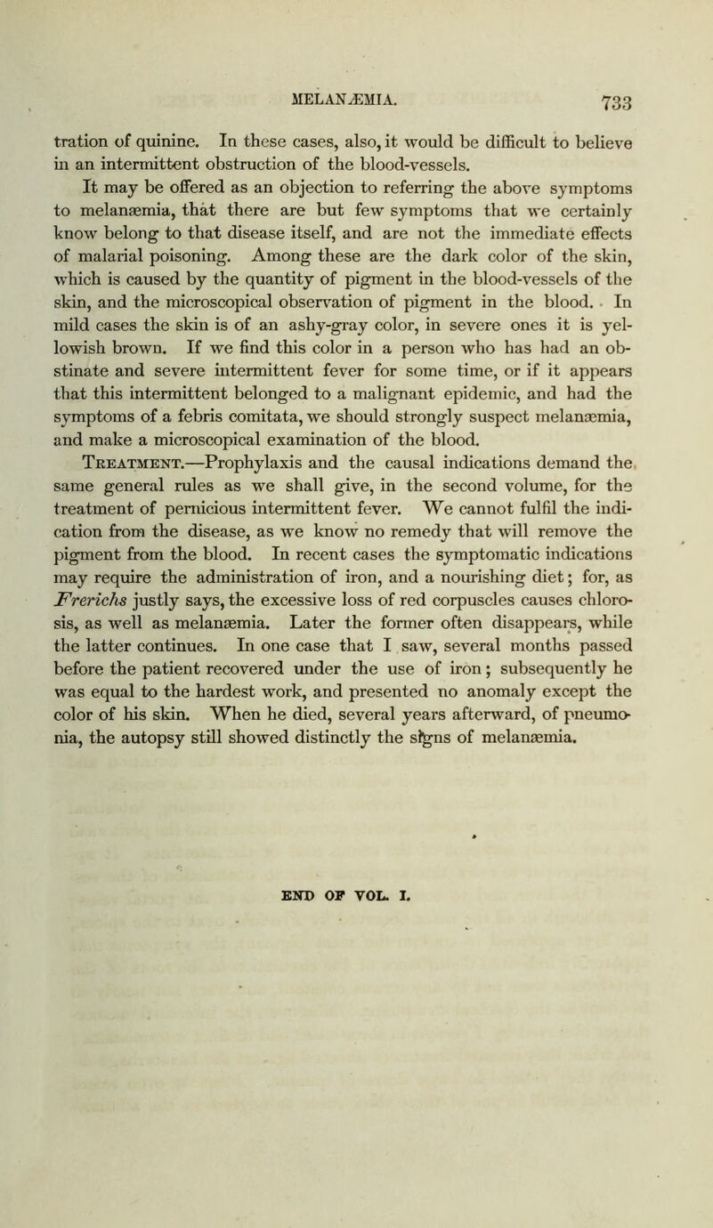 tration of quinine. In these cases, also, it would be difficult to believe iia an intermittent obstruction of the blood-vessels. It may be offered as an objection to referring the above symptoms to melanaemia, that there are but few symptoms that we certainly know belong to that disease itself, and are not the immediate effects of malarial poisoning. Among these are the dark color of the skin, w'hich is caused by the quantity of pigment in the blood-vessels of the skin, and the microscopical observation of pigment in the blood.. In mild cases the skin is of an ashy-gray color, in severe ones it is yel- lowish brown. If we find this color in a person who has had an ob- stinate and severe intermittent fever for some time, or if it appears that this intermittent belonged to a malignant epidemic, and had the symptoms of a febris comitata, we should strongly suspect melanminia, and make a microscopical examination of the blood. Treatment.—Prophylaxis and the causal indications demand the. same general rules as we shall give, in the second volume, for the treatment of pernicious intermittent fever. We cannot fulfil the indi- cation from the disease, as we know no remedy that will remove the pigment from the blood. In recent cases the symptomatic indications may require the administration of iron, and a nourishing diet; for, as FrericJis justly says, the excessive loss of red corpuscles causes chloro- sis, as well as melanEemia. Later the former often disappears, while the latter continues. In one case that I saw, several months passed before the patient recovered under the use of iron; subsequently he was equal to the hardest work, and presented no anomaly except the color of his skin. When he died, several years afterward, of pneumo- nia, the autopsy still showed distinctly the sl^ns of melangemia. END OF VOL. I.