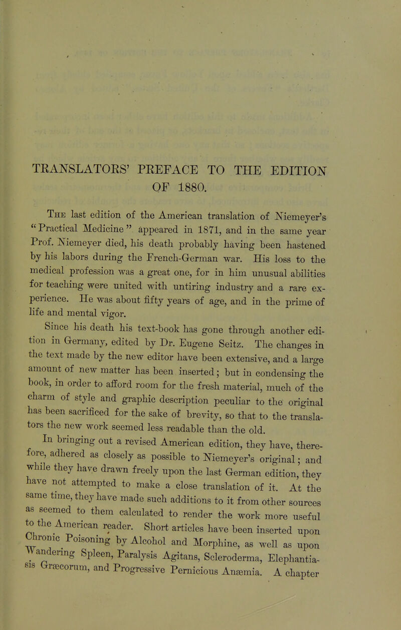 TEANSLATOES' PEEFACE TO THE EDITION OF 1880. The last edition of the American translation of Niemeyer's  Practical Medicine  appeared in 1871, and in the same year Prof. Memeyer died, his death probably having been hastened by his labors during the French-German war. His loss to the medical profession was a great one, for in him unusual abilities for teaching were united with untiring industry and a rare ex- perience. He was about fifty years of age, and in the prime of life and mental vigor. Since his death his text-book has gone through another edi- tion in Germany, edited by Dr. Eugene Seitz. The changes in the text made by the new editor have been extensive, and a large amount of new matter has been inserted; but in condensing the book, in order to afford room for the fresh material, much of the charm of style and graphic description peculiar to the original has been sacrificed for the sake of brevity, so that to the transla- tors the new work seemed less readable than the old. In bringing out a revised American edition, they have, there- fore, adhered as closely as possible to Niemeyer's original; and while they have drawn freely upon the last German edition, they have not attempted to make a close translation of it. At the same time, they have made such additions to it from other sources as seemed to them calculated to render the work more useful to the American reader. Short articles have been inserted upon t^ronic Poisoning by Alcohol and Morphine, as well as upon VVandenng Spleen, Paralysis Agitans, Scleroderma, Elephantia- sis Gr^conim, and Progressive Pernicious Anemia. A chapter