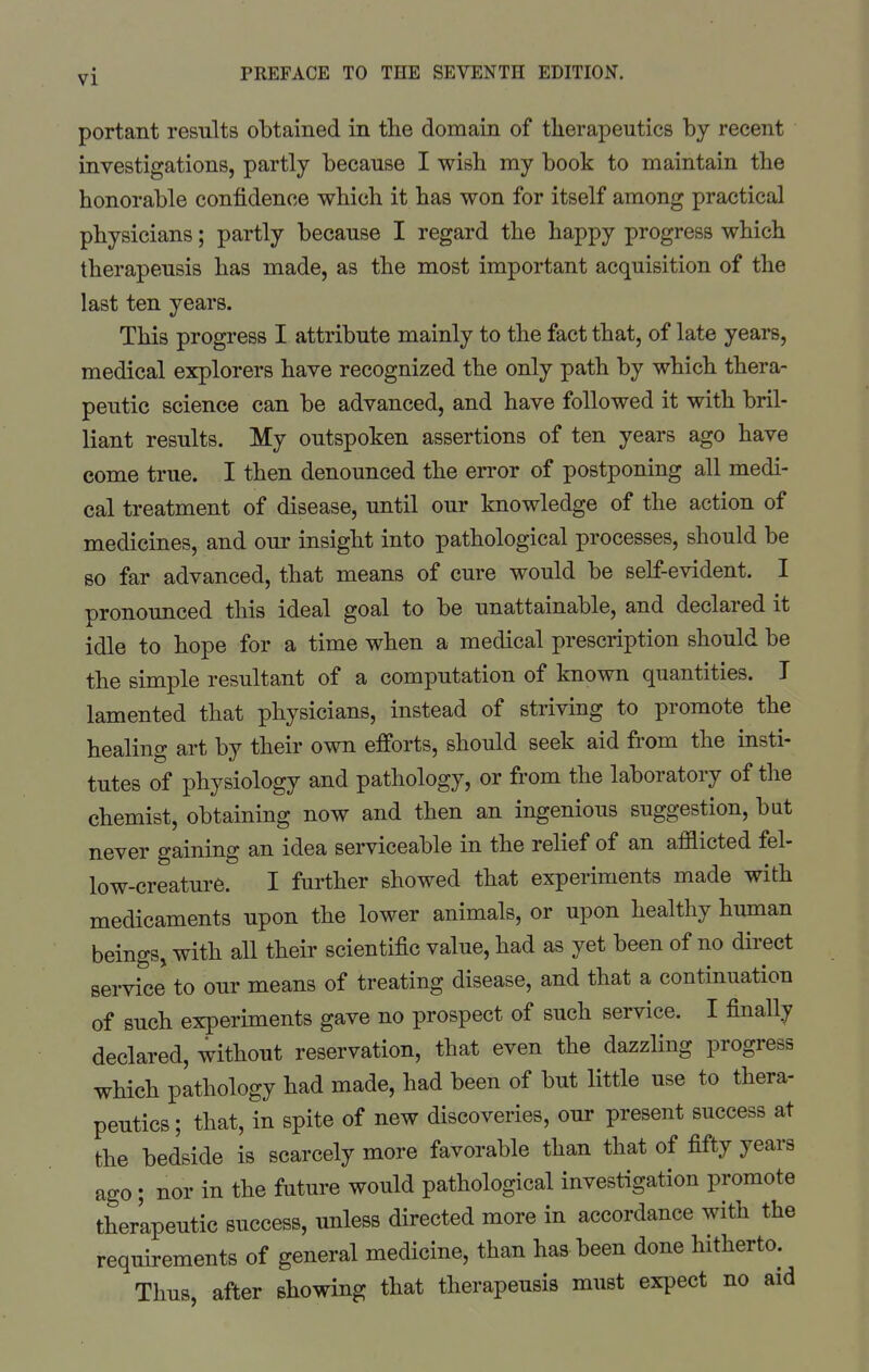 portant results obtained in the domain of therapeutics by recent investigations, partly because I wish my book to maintain the honorable confidence vrhich it has won for itself among practical physicians; partly because I regard the happy progress which therapeusis has made, as the most important acquisition of the last ten years. This progress I attribute mainly to the fact that, of late years, medical explorers have recognized the only path by which thera- peutic science can be advanced, and have followed it with bril- liant results. My outspoken assertions of ten years ago have come true. I then denounced the en-or of postponing all medi- cal treatment of disease, until our knowledge of the action of medicines, and our insight into pathological processes, should be so far advanced, that means of cure would be self-evident. I pronounced this ideal goal to be unattainable, and declared it idle to hope for a time when a medical prescription should be the simple resultant of a computation of known quantities. I lamented that physicians, instead of striving to promote the healing art by their own efforts, should seek aid from the insti- tutes of physiology and pathology, or from the laboratory of the chemist, obtaining now and then an ingenious suggestion, but never gaining an idea serviceable in the relief of an afflicted fel- low-creature. I further showed that experiments made with medicaments upon the lower animals, or upon healthy human beings, with all their scientific value, had as yet been of no direct service to our means of treating disease, and that a continuation of such experiments gave no prospect of such service. I finally declared, without reservation, that even the dazzling progress which pathology had made, had been of but little use to thera- peutics ; that, in spite of new discoveries, our present success at the bedside is scarcely more favorable than that of fifty years ago; nor in the future would pathological investigation promote therapeutic success, unless directed more in accordance with the requirements of general medicine, than has been done hitherto. Thus after showing that therapeusis must expect no aid