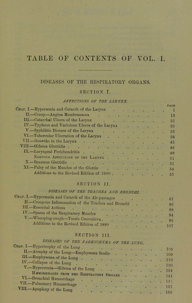 DISEASES OF THE EESPIRATOEY ORGAN'S. SECTION I. AFFECTIONS OF THE LARYNX. PAGE Chap. I.—Hyperfemia and Catarrh of the Larynx 1 II.—Croup—Angina Membranacea 15 III. —Catarrhal Ulcers of the Larynx 31 IV. —Typhous and Variolous Ulcers of the Larynx . . . . 33 V. —Syphilitic Disease of the Larynx 35 VI—Tubercular Ulceration of the Larynx 33 VII.—Growths in the Larynx 43 VIII,—(Edema Glottidis 45 IX.—Laryngeal Perichondritis 49 Nertous Affections of the Larynx 51 X.—Spasmus Glottidis 51 XI.—Palsy of the Muscles of the Glottis 54 Additions to the Revised Edition of 1880 , 57 SECTION II. DISEASES OF THE TRACHEA AND BRONCHI Chap. L—Hyperasmia and Catarrh of the Air-passages 61 II.—Croupous Inflammation of the Trachea and Bronchi ... 86 in.—Essential Asthma gg IV.—Spasm of the Respiratory Muscles 94 v.—Whooping-cough—Tussis Convulsiva. ... . . ' . * . 95 Additions to the Revised Edition of 1880 . . . .  . * 107 SECTION III. DISEASES OF THE PARENCHYMA OF THE LUNQ. Chap. L—Hypertrophy of the Lung  ^ l^^g II.—Atrophy of the Lung—Emphysema Senile . . .  . * 109 III. —Emphysema of the Lung  , ' * ' IV. —Collapse of the Lung . . . . _  * * ' '139 v.—Hyperaemia—(Edema of the Lung . .'.'.*.*.' 134 HEMORRHAGES FROM THE RESPIRATORY OrGANS I44 VI.—Bronchial Haemorrhage .... • • . VH.—Pulmonary Hfcmorrhage . . . ,/-^ VIII.—Apoplexy of the Lung ° I60