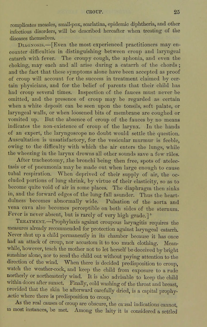 complicates measles, small-pox, scarlatina, epidemic dii^htheria, and other infectious disorders, will be described hereafter when treating of the diseases themselves. Diagnosis.—[Even the most experienced practitioners may en- counter difficulties in distinguishing between croup and laryngeal catarrh with fever. The croupy cough, the aphonia, and even the choking, may each and all arise during a catarrh of the chords ; and the fact that these symptoms alone have been accepted as proof of croup will account for the success in treatment claimed by cer- tain physicians, and for the belief of parents that their child has had croup several times. Inspection of the fauces must never be omitted, and the presence of croup may be regarded as certain when a white deposit can be seen upon the tonsils, soft palate, or laryngeal walls, or when loosened bits of membrane are coughed or vomited up. But the absence of croup of the fauces by no means indicates the non-existence of croup of the larynx. In the hands of an expert, the laryngoscope no doubt would settle the question. Auscultation is unsatisfactory, for the vesicular murmur is feeble, owing to the difficulty with which the air enters the lungs, while the wheezing in the larynx drowns all other sounds save a few rales. After tracheotomy, the bronchi being then free, spots of atelec- tasis or of pneumonia may be made out when large enough to cause tubal respiration. When deprived of their supply of air, the oc- cluded portions of lung shrink, by virtue of their elasticity, so as to become quite void of air in some places. The diaphragm then sinks in, and the forward edges of the lung fall asunder. Thus the heart- dulness becomes abnormally wide. Pulsation of the aorta and vena cava also becomes perceptible on both sides of the sternum. Fever is never absent, but is rarely of very high grade.]  Treatment.—Prophylaxis against croupous laryngitis requires the measures abeady recommended for protection against laryngeal catarrh. Never shut up a child permanently in its chamber because it has once had an attack of croup, nor accustom it to too much clothing. Mean- while, however, teach the mother not to let herself be deceived by bright sunshine alone, nor to send the child out without paying attention to the du-ection of the wind. When there is decided predisposition to croup, watch the weather-cock, and keep the child from exposure to a rude northerly or northeasterly wind. It is also advisable to keep the child within doors after sunset. Finally, cold washing of the throat and breast, provided that the skin be afterward carefully dried, is a capital prophy- lactic where there is predisposition to croup. As the real causes of croup are obscure, the cavisal indications cannot, ra most instances, be met. Among the laity it is considered a settled