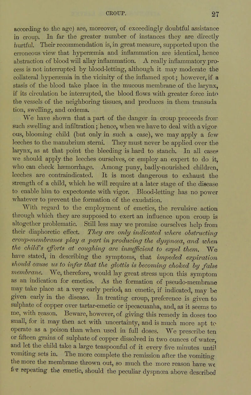 according to the age) are, moreover, of exceedingly doubtful assistance in croup. In far the greater number of instances they are directly hurtful. Their recommendation is, in great measure, supported upon the erroneous view that hyper£emia and inflammation are identical, hence abstraction of blood will allay inflammation. A really inflammatory pro- cess is not interrupted by blood-letting, although it may moderate the collateral hyperasmia in the vicinity of the inflamed spot; however, if a stasis of the blood take place in the mucous membrane of the larynx, if its circulation be interrupted, the blood flows with greater force into the vessels of the neighboring tissues, and produces in them transuda tion, swelling, and oedema. We have shown that a part of the danger in croup proceeds froir such sweUing and infiltration; hence, when we have to deal with a vigor ous, blooming child (but only in such a case), we may apply a few leeches to the manubrium sterni. They must never be applied over the larynx, as at that point the bleeding is hard to stanch. In all case. we should apply the leeches ourselves, or employ an expert to do it, who can check haemorrhage. Among puny, badly-nourished children, leeches are contraindicated. It is most dangerous to exhaust the strength of a child, which he will require at a later stage of the disease to enable him to expectorate with vigor. Blood-letting has no power whatever to prevent the formation of the exudation. With regard to the employment of emetics, the revulsive action through which they are supposed to exert an influence upon croup is altogether problematic. Still less may we promise ourselves help from their diaphoretic efi'ect. They are only indicated where ohstructitig croup-membranes play a part in producing the dyspnoea^ and when the child'^s efforts at coughing are insufficient to expel them. We have stated, in describing the symptoms, that impeded expiration ehoidd cause us to infer that the glottis is becoming choked by false membrane. We, therefore, would lay great stress upon this symptom as an indication for emetics. As the formation of pseudo-membrane may take place at a very early period^ an emetic, if indicated, may be given early in the disease. In treating croup, preference is given to sulphate of copper over tartar-emetic or ipecacuanha, and, as it seems to me, with reason. Beware, however, of giving this remedy in doses too small, for it may then act with uncertainty, and is much more apt to operate as a poison than when used in full doses. We prescribe ten or fifteen grains of sulphate of copper dissolved in two ounces of water, and let the child take a large teaspoonful of it every five minutes until vomiting sets in. The more complete the remission after the vomiting the more the membrane thrown out, so much the more reason have wt for repeating the emetic, should the pecuhar dyspnoea above described