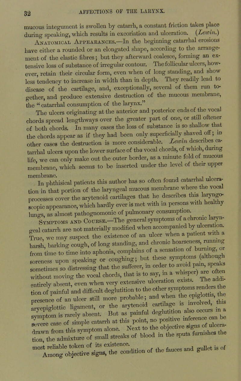 mucous integument is swollen by catarrh, a constant friction takes pkco duiing speaking, which results in excoriation and ulceration. {Lewin.) Anatomical Appeaeances.—In the beginning catarrhal erosions have either a rounded or an elongated shape, according to the arrange- ment of the elastic fibres; but they afterward coalesce, forming an ex- tensive loss of substance of irregular contour. The foUicular ulcers, how- ever, retain their ckcular form, even when of long standing, and show less tendency to increase in width than in depth. They readily lead to disease of the cartilage, and, exceptionally, several of them run to- gether, and produce extensive destruction of the mucous membrane, the  catarrhal consumption of the larynx. Tlie ulcers originating at the anterior and posterior ends of the vocal chords spread lengthways over the greater part of one, or stiU oftener of both chords. In many cases the loss of substance is so shallow that the chords appear as if they had been only superficially shaved off; id other cases the destruction is more considerable. Lewin descnbes ca. tarrhal ulcers upon the lower surface of the vocal chords, of which, dunng Ufe we can only make out the outer border, as a minute fold of mucous membrane, which seems to be inserted under the level of then- upper '^in phtiiis^^^ patients this author has so often found catarrhal ulcera- tion in that portion of the laryngeal mucous membrane where the vocal processes cover the arytenoid cartilages that he describes tins laxyngo- Bcopic appearance, which hardly ever is met mth in persons with healthy luno-s, as almost pathognomonic of pulmonary consumption _ S^iPTOMS AND CouKSE.-The general symptoms of a chronic laryn- geal catan-h are not materiaUy modified when accompanied by ulceration True we may suspect the existence of an ulcer when a patient with a harsh, barking cough, of long standing, and chronic hoarseness, rum^mg fri kme to time inti aphonia, complains of a sensation of burmng or soreness upon speaking or coughing; but these symptoms (although sometimes^so disLssini that the sufferer, in order to avoid pain speaks without moving the vocal chords, that is to say, m a whisper) are oto entirely absent^ even when very extensive ulceration exists. The addi- tion ofpainful 'and difficult deglutition to the other Wtomsrend.^ h presence of an ulcer still more probable; and when t^e epiglottis, th a^^epidottic ligament, or the arytenoid cartilage is involved, tins most rehable token of its existence Among objective signs, the condition of the fauces ana gun