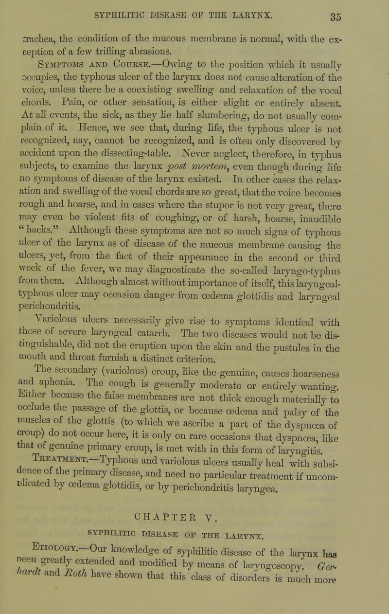 n^ichea, the condition of the mucous membrane is normal, with the ex- ception of a few trifling abrasions. Symptoms and Cofbse.—Owing to the position which it usually occupies, the typhous ulcer of the larynx does not cause alteration of the voice, unless there be a coexisting swelHng and relaxation of the vocal chords. Pain, or other sensation, is either slight or entirely absent. At all events, the sick, as they He half slumbering, do not usually com- plain of it. Hence, we see that, during Hfe, the typhous ulcer is not recognized, nay, cannot be recognized, and is often only discovered by accident upon the dissecting-table. Never neglect, therefore, in typhus subjects, to examine the larynx post mortem^ even though during hfe no symptoms of disease of the larynx existed. In other cases the relax- ation and swelhng of the vocal chords are so great, that the voice becomes rough and hoarse, and in cases where the stupor is not very gTeat, there may even be violent fits of coughing, or of harsh, hoarse, inaudible  hacks. Although these symptoms are not so much signs of tyi^hous ulcer of the larynx as of disease of the mucous membrane causmg the ulcers, yet, from the fact of then- appearance in the second or third week of the fever, we may diagnosticate the so-called laryngo-typhus fi'om them. Although almost without importance of itself, this larjnageal- tjTphous tilcer may occasion danger from oedema glottidis and laryngeal perichondritis. Variolous ulcers necessarily give rise to symptoms identical with those of severe laryngeal catarrh. The two diseases would not be dis- tinguishable, did not the eruption upon the skin and the pustules in the mouth and throat furnish a distinct criterion. The secondary (variolous) croup, hke the genuine, causes hoarseness and aphonia. The cough is generaUy moderate or entirely wanting. Either because the false membranes are not thick enough materiaUy to occlude the passage of the glottis, or because oedema and palsy of the muscles of the glottis (to which we ascribe a part of the dyspnoea of CTOup) do not occur here, it is only on rare occasions that dyspnoea, hke that of genume primary croup, is met with in this form of laryngitis. Treatment.—Typhous and variolous ulcers usually heal with subsi- dence of the primary disease, and need no particular treatment if uncom- Dhcated by oedema glottidis, or by perichondritis larjTigea. CHAPTER y. SYPHILITIC DISEASE OF THE LARYNX. ETiOLOGY.-Our knowledge of syiDliihtic disease of the larynx has neen greatly extended and modified by means of laryngoscopy. Ger- hardt and Moth have sho^vn that this class of disorders is much more