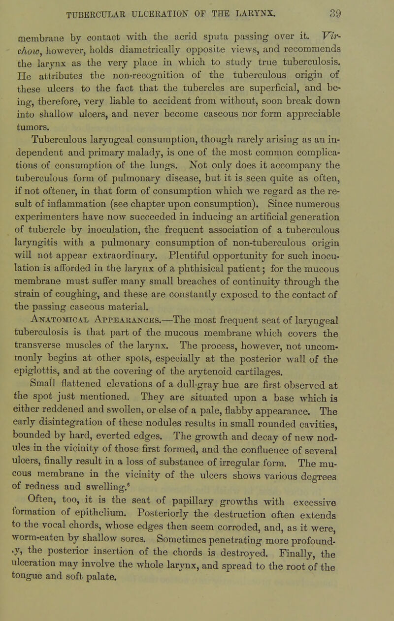 membrane by contact with the acrid sputa passing over it. Vir- chow^ however, holds diametrically opposite views, and recommends the larynx as the very place in which to study true tuberculosis. He attributes the non-recognition of the tuberculous origin of these ulcers to the fact that the tubercles are superficial, and be- ing, therefore, very Hable to accident from without, soon break down into shallow ulcers, and never become caseous nor form appreciable tumors. Tuberculous laryngeal consumption, though rarely arising as an in- dependent and primary malady, is one of the most common complica- tions of consumption of the lungs. Not only does it accompany the tuberculous form of pulmonary disease, but it is seen quite as often, if not oftener, in that form of consumption which we regard as the re- sult of inflammation (see chapter upon consumption). Since numerous experimenters have now succeeded in inducing an artificial generation of tubercle by inoculation, the frequent association of a tuberculous laryngitis with a pulmonary consumption of non-tuberculous origin will not appear extraordinary. Plentiful opportunity for such inocu- lation is afforded in the larynx of a phthisical patient; for the mucous membrane must suffer many small breaches of continuity through the strain of coughing, and these are constantly exposed to the contact of the passing caseous material. An-atomical Appearances.—The most frequent seat of laryngeal tuberculosis is that part of the mucous membrane which covers the transverse muscles of the larynx. The process, however, not uncom- monly begins at other spots, especially at the posterior wall of the epiglottis, and at the covering of the arytenoid cartilages. Small flattened elevations of a dull-gray hue are first observed at the spot just mentioned. They are situated upon a base which is either reddened and swollen, or else of a pale, flabby appearance. The early disintegration of these nodules results in small rounded cavities, bounded by hard, everted edges. The growth and decay of new nod- ules in the vicinity of those first formed, and the confluence of several ulcers, finally result in a loss of substance of irregular form. The mu- cous membrane in the vicinity of the ulcers shows various degrees of redness and swelling.^ Often, too, it is the seat of papillary growths with excessive formation of epithelium. Posteriorly the destruction often extends to the vocal chords, whose edges then seem corroded, and, as it were, worm-eaten by shallow sores. Sometimes penetrating more profound- ly, the posterior insertion of the chords is destroyed. Finally, the ulceration may involve the whole larynx, and spread to the root of the tongue and soft palate.