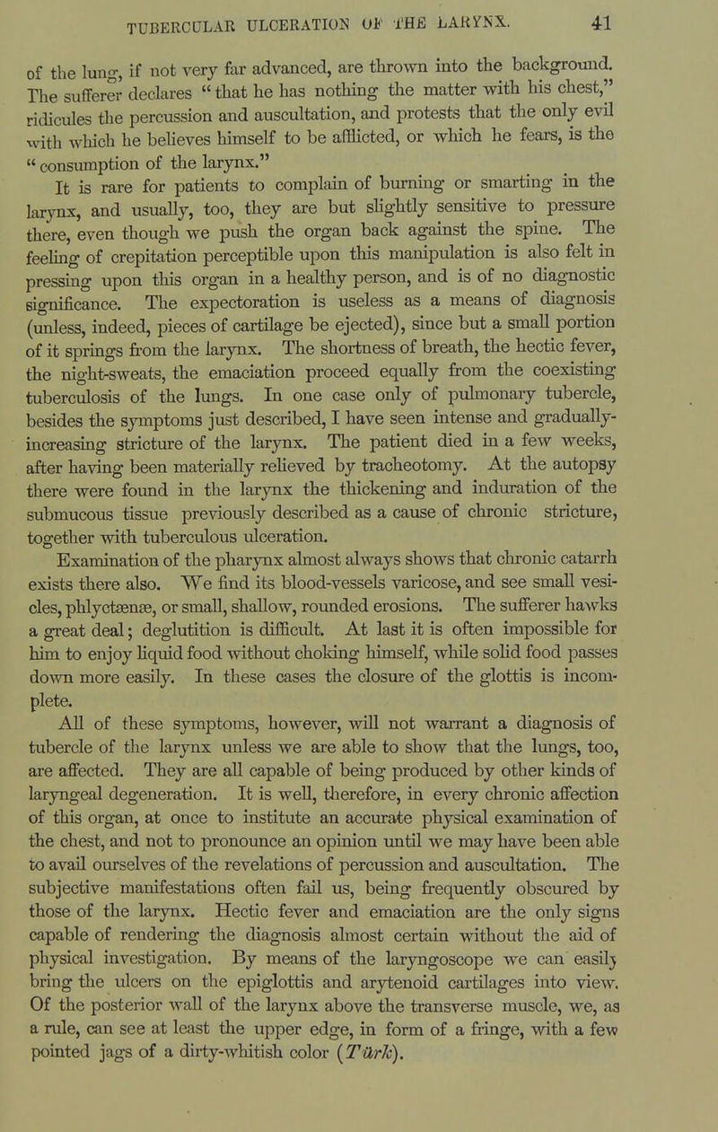 of the lung, if not very far advanced, are thrown into the background. The sufferer declares  that he has nothing the matter with his chest, ridicules the percussion and auscultation, and protests that the only evil with which he believes himself to be afficted, or which he fears, is the  consumption of the larynx. It is rare for patients to complain of burning or smarting in the larynx, and usually, too, they are but slightly sensitive to pressure there, even though we push the organ back against the spine. The feehng of crepitation perceptible upon this manipulation is also felt in pressing upon this organ in a healthy person, and is of no diagnostic significance. The expectoration is useless as a means of diagnosis (unless, indeed, pieces of cartilage be ejected), since but a small portion of it springs from the larynx. The shortness of breath, the hectic fever, the nighlrsweats, the emaciation proceed equally from the coexisting tuberculosis of the lungs. In one case only of pulmonary tubercle, besides the symptoms just described, I have seen intense and gradually- increasing stricture of the larynx. The patient died in a few weeks, after having been materially reheved by tracheotomy. At the autopsy there were found in the larynx the thickening and induration of the submucous tissue previously described as a cause of chronic stricture, together with tuberculous ulceration. Examination of the pharynx almost always shows that chronic catarrh exists there also. We find its blood-vessels varicose, and see small vesi- cles, phlyctaenae, or small, shallow, rounded erosions. The sufferer hawks a great deal; deglutition is difficult. At last it is often impossible for him to enjoy liquid food without choking himself, while solid food passes down more easily. In these cases the closure of the glottis is incom- plete. AU of these symptoms, however, will not warrant a diagnosis of tubercle of the larynx unless we are able to show that the lungs, too, are affected. They are all capable of being produced by other kinds of laryngeal degeneration. It is well, tlierefore, in every chronic affection of this organ, at once to institute an accurate physical examination of the chest, and not to pronounce an opinion until we may have been able to avail ourselves of the revelations of percussion and auscultation. The subjective manifestations often fail us, being frequently obscured by those of the larynx. Hectic fever and emaciation are the only signs capable of rendering the diagnosis almost certain without the aid of physical investigation. By means of the larjmgoscope we can easilj bring the ulcers on the epiglottis and ar3rtenoid cartilages into view. Of the posterior wall of the larynx above the transverse muscle, we, as a rule, can see at least tlie upper edge, in form of a fringe, with a few pointed jags of a dirty-whitish color [TilrJc).