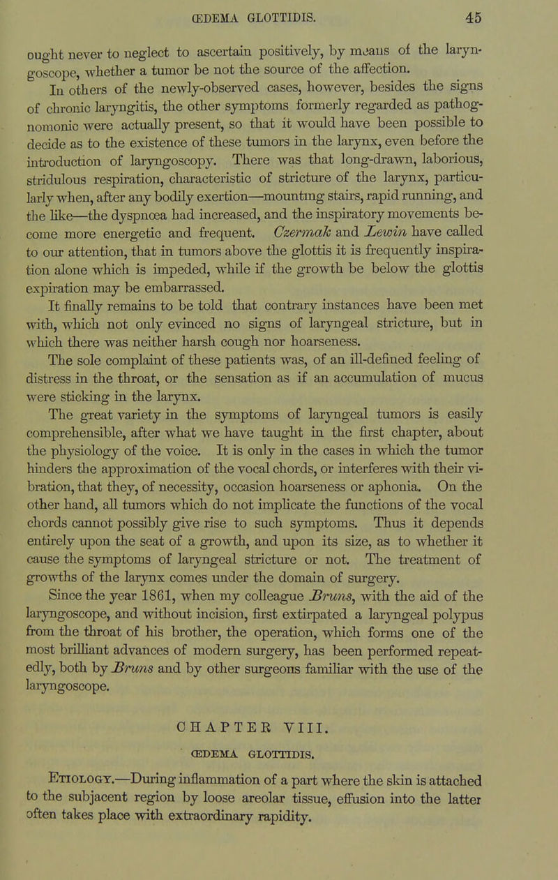 ought never to neglect to ascertain positively, by mjaus of the laiyn- goscope, whether a tumor be not the source of the affection. In others of the newly-observed cases, however, besides the signs of chronic laryngitis, the other symptoms formerly regarded as pathog- nomonic were actually present, so that it would have been possible to decide as to the existence of these tumors in the larynx, even before the introduction of laryngoscopy. There was that long-drawn, laborious, stridulous respiration, characteristic of stricture of the larynx, particu- larly when, after any bodily exertion—mounting stairs, rapid rimning, and the hke—the dyspnoea had increased, and the inspiratory movements be- come more energetic and frequent. Gzermak and Lewin have called to our attention, that in tumors above the glottis it is frequently inspira- tion alone which is impeded, while if the growth be below the glottis expiration may be embarrassed. It finally remains to be told that contrary instances have been met with, which not only evinced no signs of laryngeal stricture, but in which there was neither harsh cough nor hoarseness. The sole complaint of these patients was, of an ill-defined feeling of distress in the throat, or the sensation as if an accumulation of mucus were sticking in the larynx. The great variety in the symptoms of laryngeal tumors is easily comprehensible, after what we have taught in the first chapter, about the physiology of the voice. It is only in the cases in which the tumor hinders the approximation of the vocal chords, or interferes wdth their vi- bration, that they, of necessity, occasion hoarseness or aphonia. On the other hand, aU tumors which do not impHcate the functions of the vocal chords cannot possibly give rise to such symptoms. Thus it depends entirely upon the seat of a growth, and upon its size, as to whether it cause the symptoms of laryngeal strictm-e or not. The treatment of growths of the larynx comes under the domain of surgery. Since the year 1861, when my colleague JBmns, with the aid of the laryngoscope, and without incision, first extirpated a laryngeal poljrpus from the throat of his brother, the operation, which forms one of the most brilliant advances of modern surgery, has been performed repeat- edly, both by Bruns and by other surgeons familiar with the use of the laryngoscope. CHAPTER VIII. (EDEMA GLOITIDIS. Etiology.—During inflammation of a part where the skin is attached to the subjacent region by loose areolar tissue, effusion into the latter often takes place with extraordinary rapidity.