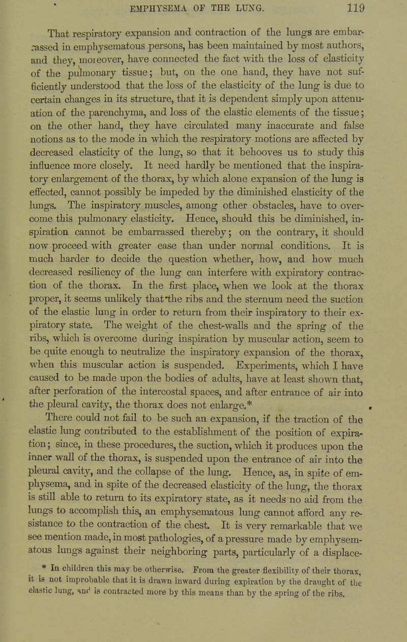 That respiratory expansion and contraction of the lungs are embar- rassed in emphysematous persons, has been maintained by most authors, and they, moieover, have connected the fact with the loss of elasticity of the puhnonary tissue; but, on the one hand, they have not suf- ficiently understood that the loss of the elasticity of the lung is due to certain changes in its structure, that it is dependent simply upon attenu- ation of the parenchyma, and loss of the elastic elements of the tissue; on the other hand, they have circulated many inaccmate and false notions as to the mode in which the respiratory motions are affected by decreased elasticity of the lung, so that it behooves us to study tliis influence more closely. It need hardly be mentioned that the inspira- tory enla,rgement of the thorax, by which alone expansion of the lung is effected, cannot possibly be impeded by the diminished elasticity of the lungs. The inspiratory muscles, among other obstacles, have to over- come this pulmonary elasticity. Hence, should this be diminished, in- spiration cannot be embarrassed thereby; on the contrary, it should now proceed with greater ease than under normal conditions. It is much harder to decide the question whether, how, and how much decreased resiliency of the lung can interfere with expiratory contrac- tion of the thorax. In the first place, when we look at the thorax proper, it seems unhkely that the ribs and the sternum need the suction of the elastic lung in order to return from their inspiratory to their ex- piratory state. The weight of the chest-waUs and the spring of the ribs, which is overcome during inspiration by muscular action, seem to be quite enough to neutralize the inspiratory expansion of the thorax, when this muscular action is suspended. Experiments, which I have caused to be made upon the bodies of adults, have at least shown that, after perforation of the intercostal spaces, and after entrance of air into the pleiu-al cavity, the thorax does not enlarge.* There could not fail to be such an expansion, if the traction of the elastic lung conti-ibuted to the estabhshment of the position of expira- tion; smce, in these procedures, the suction, which it produces upon the inner wall of the thorax, is suspended upon the entrance of air into the pleural cavity, and the collapse of the lung. Hence, as, in spite of em- physema, and in spite of the decreased elasticity of the lung, the thorax is still able to return to its expiratory state, as it needs no aid from the lungs to accompKsh this, an emphysematous lung cannot afford any re- sistance to the contraction of the chest. It is very remarkable that we see mention made, in most pathologies, of a pressure made by emphysem- atous lungs against their neighboring parts, particularly of a displace- * In children this may be otherwise. From the greater flexibility of their thorax, it is not improbable that it is drawn inward during expiration by the draught of the elastic lung, %n(' is contracted more by this means than by the spring of the ribs.