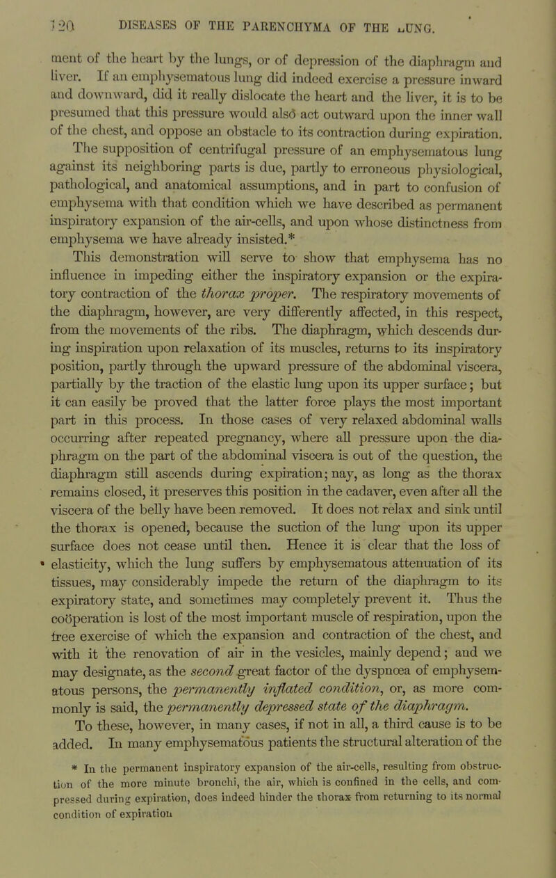 ment of the heart by the lungs, or of depression of the diaphragm and liver. If an emphysematous hing did indeed exercise a pressure inward and downward, did it really dislocate the heart and the liver, it is to be presumed that this pressure would als(5 act outward upon the inner wall of the chest, and oppose an obstacle to its contraction during expiration. The supposition of centrifugal pressure of an emphysematous lung against its neighboring parts is due, partly to erroneous physiological, pathological, and anatomical assumptions, and in part to confusion of emphysema with that condition which we have described as permanent inspiratory expansion of the au'-cells, and upon whose distinctness from emphysema we have abeady insisted.* This demonstration will serve to show that emphysema has no influence in impeding either the inspiratory expansion or the expira- tory contraction of the thorax p^^oper. The respiratory movements of the diaphragm, however, are very diflFerently affected, in this respect, from the movements of the ribs. The diaphragm, which descends dur- ing inspiration upon relaxation of its muscles, returns to its inspiratory position, partly through the upward pressure of the abdominal viscera, partially by the traction of the elastic lung upon its upper surface; but it can easily be proved that the latter force plays the most important part in this process. In those cases of very relaxed abdominal walls occmring after repeated pregnancy, where all pressure upon the dia- phragm on the part of the abdominal viscera is out of the question, the diaphragm still ascends during expiration; nay, as long as the thorax remains closed, it preserves this position in the cadaver, even after all the viscera of the belly have been removed. It does not relax and sink until the thorax is opened, because the suction of the lung upon its upper surface does not cease until then. Hence it is clear that the loss of • elasticity, which the lung suffers by emphysematous attenuation of its tissues, may considerably impede the return of the diaphragm to its expiratory state, and sometimes may completely prevent it. Tlius the cofjperation is lost of the most important muscle of respiration, upon the free exercise of which the expansion and contraction of the chest, and with it the renovation of air in the vesicles, mainly depend; and we may designate, as the second great factor of the dj^siDnoea of emi^hysera- atous persons, the permanently inflated condition^ or, as more com- monly is said, the permanently depressed state of the diaphragm. To these, however, in many cases, if not in all, a third cause is to be added. In many emphysematous patients the structural alteration of the * In the permanent inspiratory expansion of the air-cells, resulting from obstruc- tion of the more minute bronchi, the air, which is confined in the cells, and com- pressed during expiration, does indeed hinder the thorax from returning to its normal condition of expiration