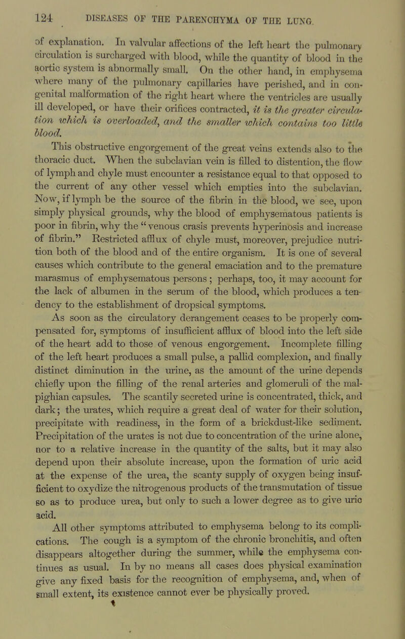 of explanation. In valvular aflfections of the left heart the pulmonary circulation is surcharged with blood, while the quantity of blood in the aortic system is abnormally small. On the other hand, in emphysema where many of the pulmonary capillaries have perished, and in con- g-enital malformation of the right heart where the ventricles are usually ill developed, or have their orifices contracted, it is the greater circula- tion which is overloaded, and the smaller which contains too little blood. This obstructive engorgement of the great veins extends also to the thoracic duct. When the subclavian vein is filled to distention, the flow of lymph and chyle must encounter a resistance equal to that opposed to the current of any other vessel which empties into the subclavian. Now, if lymph be the source of the fibrin in the blood, we see, upon simply physical grounds, why the blood of emphysematous patients is poor in fibrin, why the  venous crasis prevents hyperinosis and increase of fibrin. Restricted afflux of chyle must, moreover, prejudice nutri- tion both of the blood and of the entire organism. It is one of several causes which contribute to the general emaciation and to the premature marasmus of emphysematous persons ; perhaps, too, it may account for the lack of albumen in the serum of the blood, which produces a ten- dency to the estabHshment of dropsical symptoms. As soon as the circulatory derangement ceases to be properly com- pensated for, symptoms of insufficient afflux of blood into the left side of the heart add to those of venous engorgement. Incomplete filHng of the left heart produces a small pulse, a paUid complexion, and finally distinct diminution in the urine, as the amount of the urine depends chiefly upon the filling of the renal arteries and glomenJi of the mal- pighian capsules. The scantily secreted urine is concentrated, thick, and dark; the urates, which require a great deal of water for their solution, precipitate with readiness, in the form of a brickdust-hke sediment. Precipitation of the urates is not due to concentration of the urine alone, nor to a relative increase in the quantity of the salts, but it may also depend upon their absolute increase, upon the formation of uric acid at the expense of the urea, the scanty supply of oxy^gen being insuf- ficient to oxydize the nitrogenous products of the transmutation of tissue BO as to produce urea, but only to such a lower degree as to give urio acid. All other sy^mptoms attributed to emphysema belong to its compli- cations. The cough is a symptom of the chronic bronchitis, and often disappears altogether during the summer, while the emphysema con- tinues as usual. In by no means all cases does physical examination give any fixed basis for the recognition of emphysema, and, when of small extent, its existence cannot ever be physically proved.