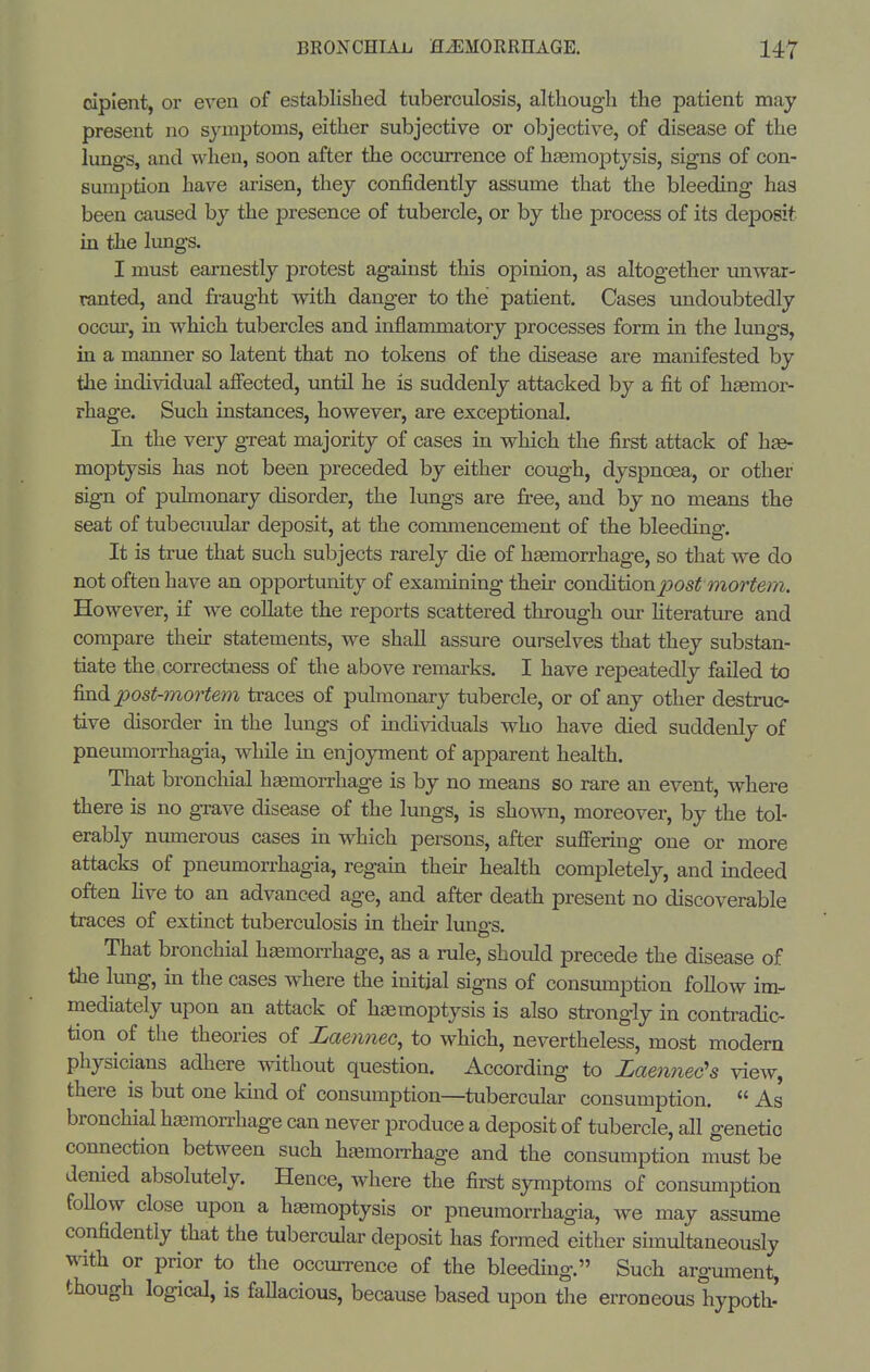 cipient, or even of established tuberculosis, although the patient may present no symptoms, either subjective or objective, of disease of the lungs, and when, soon after the occurrence of haemoptysis, signs of con- sumption have arisen, they confidently assume that the bleeding has been caused by the presence of tubercle, or by the process of its deposit in the lungs. I must earnestly protest against this opinion, as altogether unwar- ranted, and ft-aught with danger to the patient. Cases undoubtedly occur, in which tubercles and inflammatory processes form in the lungs, in a manner so latent that no tokens of the disease are manifested by the individual affected, until he is suddenly attacked by a fit of hasmor- rhage. Such instances, however, are exceptional. In the very great majority of cases in which the first attack of h^ moptysis has not been preceded by either cough, dyspnoea, or other sign of pulmonary disorder, the lungs are free, and by no means the seat of tubecuular deposit, at the commencement of the bleeding. It is true that such subjects rarely die of hsemorrhage, so that we do not often have an opportunity of examining their condiiion2yost mortem. However, if we collate the reports scattered through our hterature and compare their statements, we shall assure ourselves that they substan- tiate the correctness of the above remarks. I have repeatedly failed to find post-mortem traces of pulmonary tubercle, or of any other destruc- tive disorder in the lungs of individuals who have died suddenly of pneumorrhagia, whUe in enjoyment of apparent health. That bronchial hemorrhage is by no means so rare an event, where there is no grave disease of the lungs, is shown, moreover, by the tol- erably numerous cases in which persons, after suffering one or more attacks of pneumorrhagia, regain then- health completely, and indeed often Hve to an advanced age, and after death present no discoverable traces of extinct tuberculosis in their lungs. That bronchial haemorrhage, as a rule, should precede the disease of the lung, in the cases where the initial signs of consumption follow im- mediately upon an attack of haemoptysis is also strongly in contradic- tion of the theories of Laennec, to which, nevertheless, most modern physicians adhere without question. According to Laennec's view, there is but one kuid of consumption—^tubercular consumption.  As bronchial hjemorrhage can never produce a deposit of tubercle, all genetic connection between such hemorrhage and the consumption must be denied absolutely. Hence, where the first symptoms of consumption foBow close upon a hemoptysis or pneumorrhagia, we may assume confidently that the tubercular deposit has formed either simultaneously with or prior to the occurrence of the bleeding. Such argument, though logical, is fallacious, because based upon the erroneous hypoth'