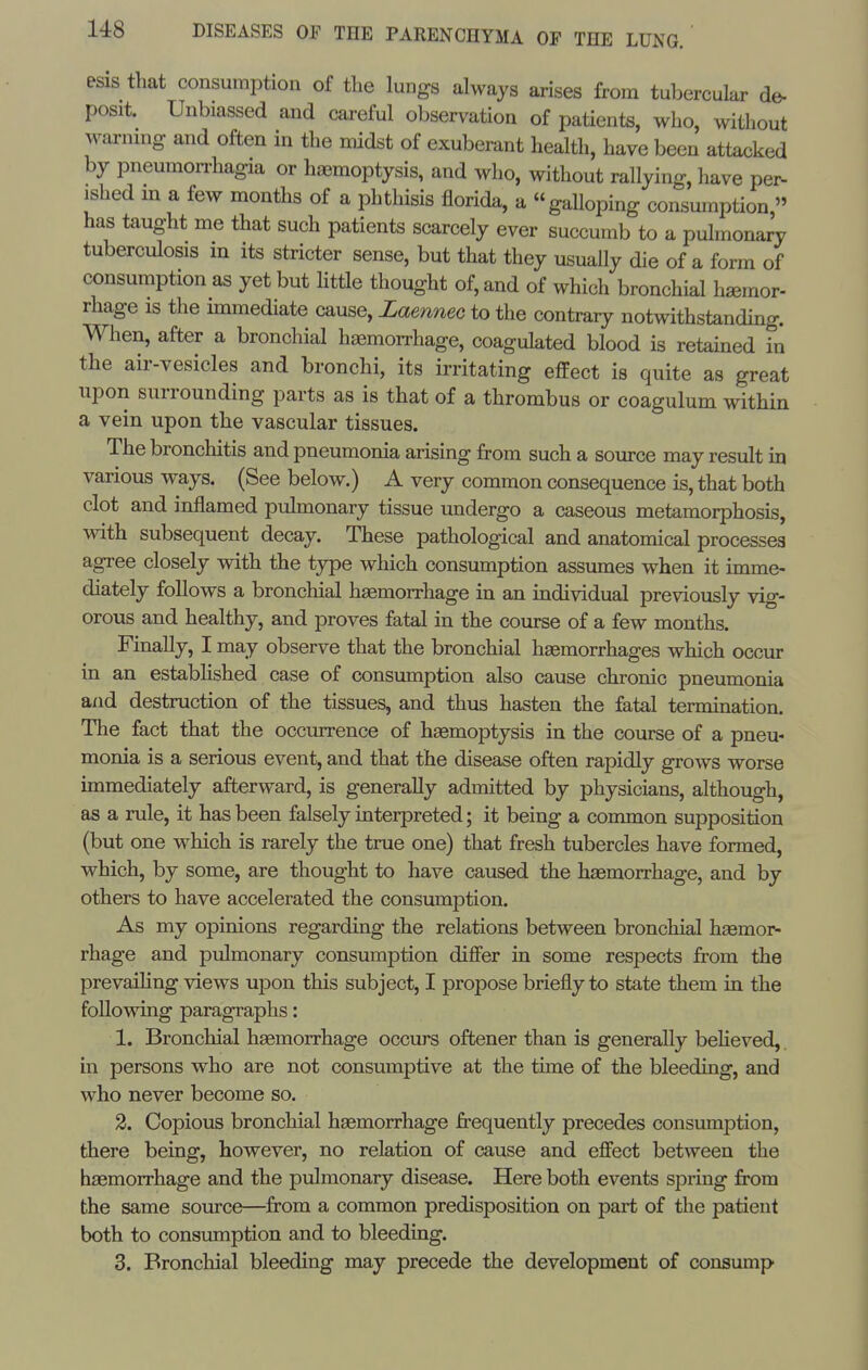 esis that consumption of the lungs always arises from tubercular de- posit. Unbiassed and careful observation of patients, who, without warnmg and often in the midst of exuberant health, have been attacked by pneumorrhagia or haemoptysis, and who, without rallying, have per- ished m a few months of a phthisis florida, a gaUoping consumption  has taught me that such patients scarcely ever succumb to a pulmonary tuberculosis in its stricter sense, but that they usually die of a form of consumption as yet but little thought of, and of which bronchial haemor- rhage is the immediate cause, Laenneo to the contrary notwithstanding. When, after a bronchial hasmorrhage, coagulated blood is retained in the air-vesicles and bronchi, its irritating effect is quite as great upon surrounding parts as is that of a thrombus or coagulum within a vein upon the vascular tissues. The bronchitis and pneumonia arising from such a source may result in various ways. (See below.) A very common consequence is, that both clot and inflamed pulmonary tissue undergo a caseous metamorphosis, with subsequent decay. These pathological and anatomical processes agree closely with the type which consumption assumes when it imme- diately follows a bronchial hagmorrhage in an individual previously vig- orous and healthy, and proves fatal in the course of a few months. Finally, I may observe that the bronchial haemorrhages which occur in an estabhshed case of consumption also cause chronic pneumonia and destruction of the tissues, and thus hasten the fatal termination. The fact that the occurrence of haemoptysis in the course of a pneu- monia is a serious event, and that the disease often rapidly grows worse immediately afterward, is generally admitted by physicians, although, as a rule, it has been falsely interpreted; it being a common supposition (but one which is rarely the true one) that fresh tubercles have formed, which, by some, are thought to have caused the haemorrhage, and by others to have accelerated the consumption. As my opinions regarding the relations between bronchial haemor- rhage and pulmonary consumption differ in some respects from the prevailing views upon this subject, I propose briefly to state them in the following paragraphs: 1. Bronchial haemorrhage occurs oftener than is generally beHeved, in persons who are not consumptive at the time of the bleeding, and who never become so. 2. Copious bronchial haemorrhage frequently precedes consumption, there being, however, no relation of cause and effect between the haemorrhage and the pulmonary disease. Here both events spring from the same source—from a common predisposition on part of the patient both to consumption and to bleeding. 3. Bronchial bleeding may precede the development of consump